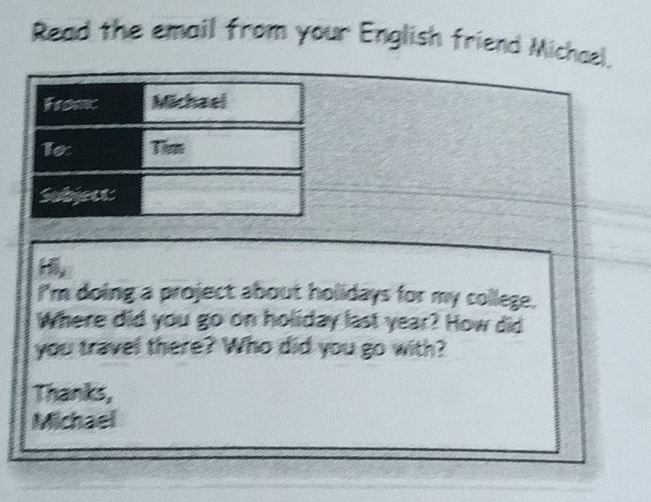 Read the email from your English friend Michael. 
I'm doing a project about holidays for my college. 
Where did you go on holiday last year? How did 
you travel there? Who did you go with? 
Thanks, 
Michael