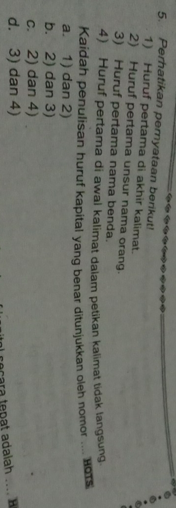 Perhatikan pernyataan berikut!
1) Huruf pertama di akhir kalimat.
2) Huruf pertama unsur nama orang.
3) Huruf pertama nama benda.
4) Huruf pertama di awal kalimat dalam petikan kalimat tidak langsung.
Kaidah penulisan huruf kapital yang benar ditunjukkan oleh nomor .... 1o1s
a. 1) dan 2)
b. 2) dan 3)
c. 2) dan 4)
d. 3) dan 4)
seçara tepat adalah_