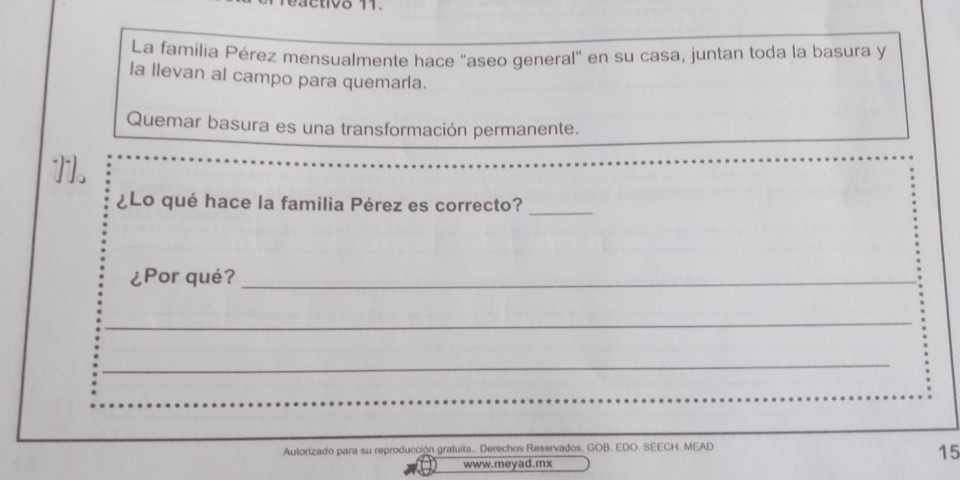 ivo 11 
La familia Pérez mensualmente hace “aseo general” en su casa, juntan toda la basura y 
la llevan al campo para quemarla. 
Quemar basura es una transformación permanente. 
11. 
¿Lo qué hace la familia Pérez es correcto?_ 
¿Por qué?_ 
_ 
_ 
_ 
Autorizado para su reproducción gratuita.. Derechos Reservados, GOB. EDO. SEECH. MEAD 
15 
www.meyad.mx