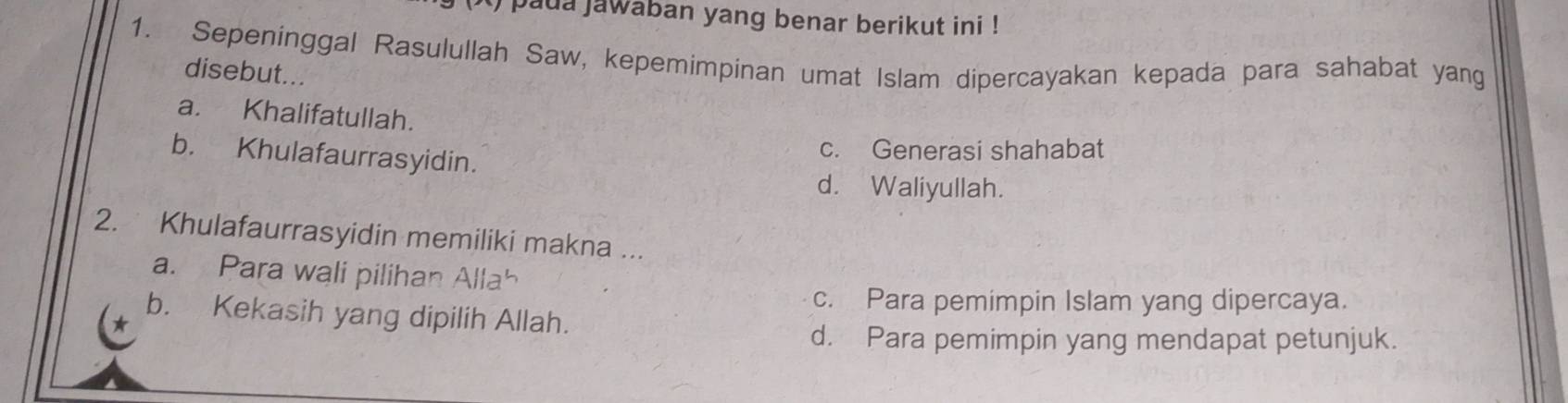 ) paua jawaban yang benar berikut ini !
1. Sepeninggal Rasulullah Saw, kepemimpinan umat Islam dipercayakan kepada para sahabat yang
disebut...
a. Khalifatullah.
b. Khulafaurrasyidin.
c. Generasi shahabat
d. Waliyullah.
2. Khulafaurrasyidin memiliki makna ...
a. Para wali pilihan Allah
c. Para pemimpin Islam yang dipercaya.
b. Kekasih yang dipilih Allah.
d. Para pemimpin yang mendapat petunjuk.