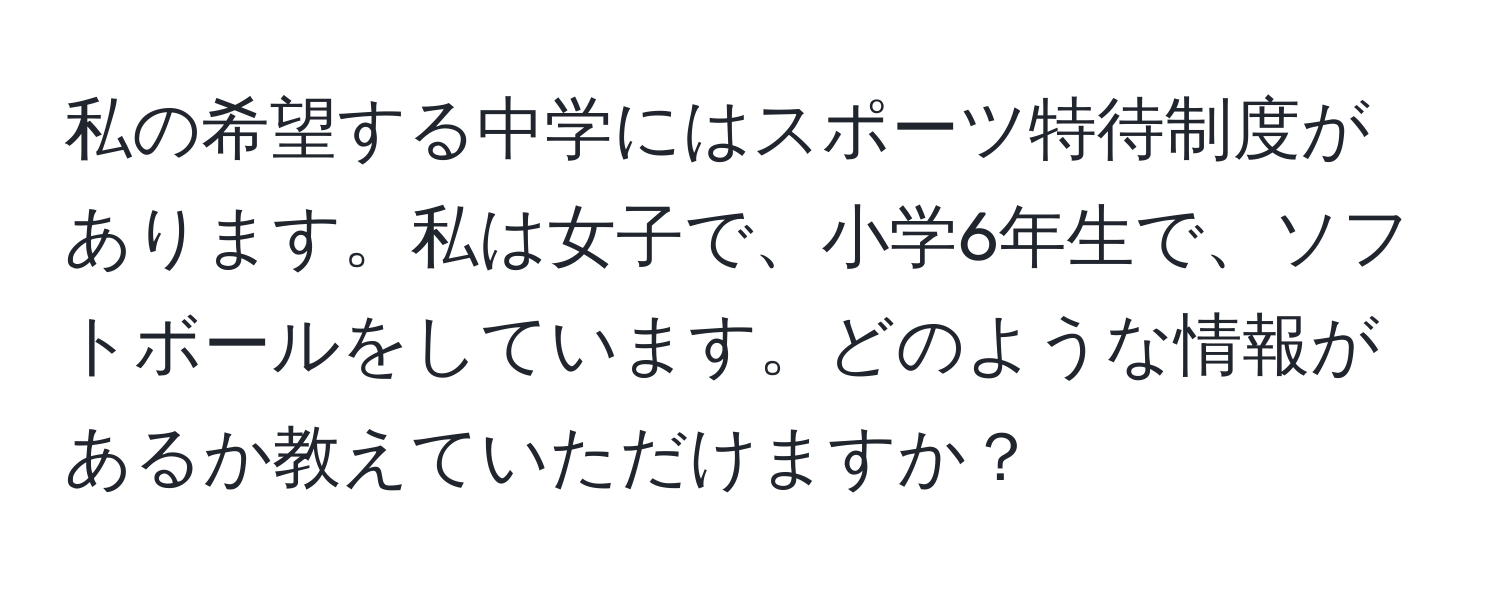 私の希望する中学にはスポーツ特待制度があります。私は女子で、小学6年生で、ソフトボールをしています。どのような情報があるか教えていただけますか？