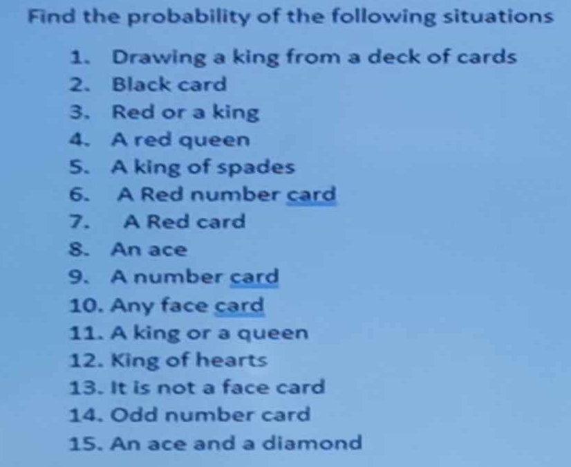 Find the probability of the following situations 
1. Drawing a king from a deck of cards 
2. Black card 
3. Red or a king 
4. A red queen 
5. A king of spades 
6. A Red number card 
7. A Red card 
8. An ace 
9. A number card 
10. Any face card 
11. A king or a queen 
12. King of hearts 
13. It is not a face card 
14. Odd number card 
15. An ace and a diamond