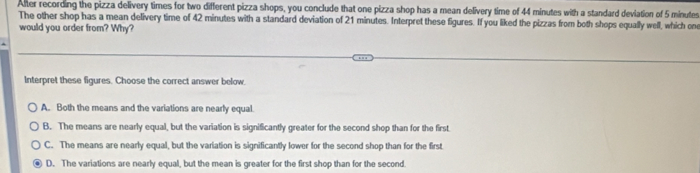 After recording the pizza delivery times for two different pizza shops, you conclude that one pizza shop has a mean delivery time of 44 minutes with a standard deviation of 5 minutes
The other shop has a mean delivery time of 42 minutes with a standard deviation of 21 minutes. Interpret these figures. If you liked the pizzas from both shops equally well, which one
would you order from? Why?
Interpret these figures. Choose the correct answer below.
A. Both the means and the variations are nearly equal.
B. The means are nearly equal, but the variation is significantly greater for the second shop than for the first.
C. The means are nearly equal, but the variation is significantly lower for the second shop than for the first
D. The variations are nearly equal, but the mean is greater for the first shop than for the second.