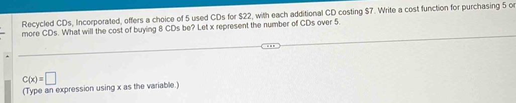 Recycled CDs, Incorporated, offers a choice of 5 used CDs for $22, with each additional CD costing $7. Write a cost function for purchasing 5 or 
more CDs. What will the cost of buying 8 CDs be? Let x represent the number of CDs over 5.
C(x)=□
(Type an expression using x as the variable.)