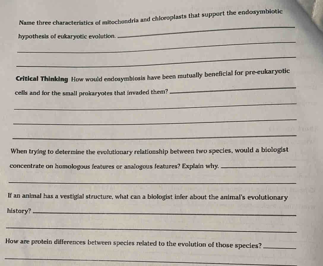 Name three characteristics of mitochondria and chloroplasts that support the endosymbiotic 
_ 
hypothesis of eukaryotic evolution. 
_ 
_ 
Critical Thinking How would endosymbiosis have been mutually beneficial for pre-eukaryotic 
cells and for the small prokaryotes that invaded them? 
_ 
_ 
_ 
_ 
When trying to determine the evolutionary relationship between two species, would a biologist 
concentrate on homologous features or analogous features? Explain why._ 
_ 
If an animal has a vestigial structure, what can a biologist infer about the animal's evolutionary 
history?_ 
_ 
How are protein differences between species related to the evolution of those species?_ 
_