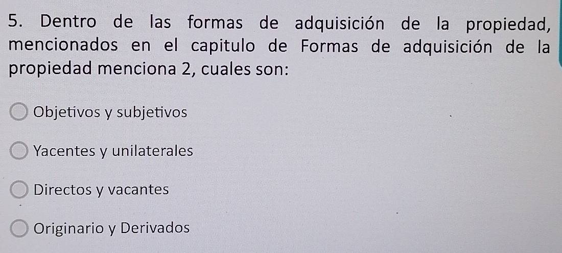 Dentro de las formas de adquisición de la propiedad,
mencionados en el capitulo de Formas de adquisición de la
propiedad menciona 2, cuales son:
Objetivos y subjetivos
Yacentes y unilaterales
Directos y vacantes
Originario y Derivados