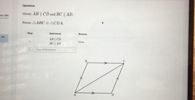 Question 
lete: 33% Given: overline ABparallel overline CD and overline BC||overline AD. 
Prove: △ ABC≌ △ CDA. 
Step Statement 
- No Reason
overline ABparallel overline CD
1 Given
overline BCparallel overline AD
try Type of Statement