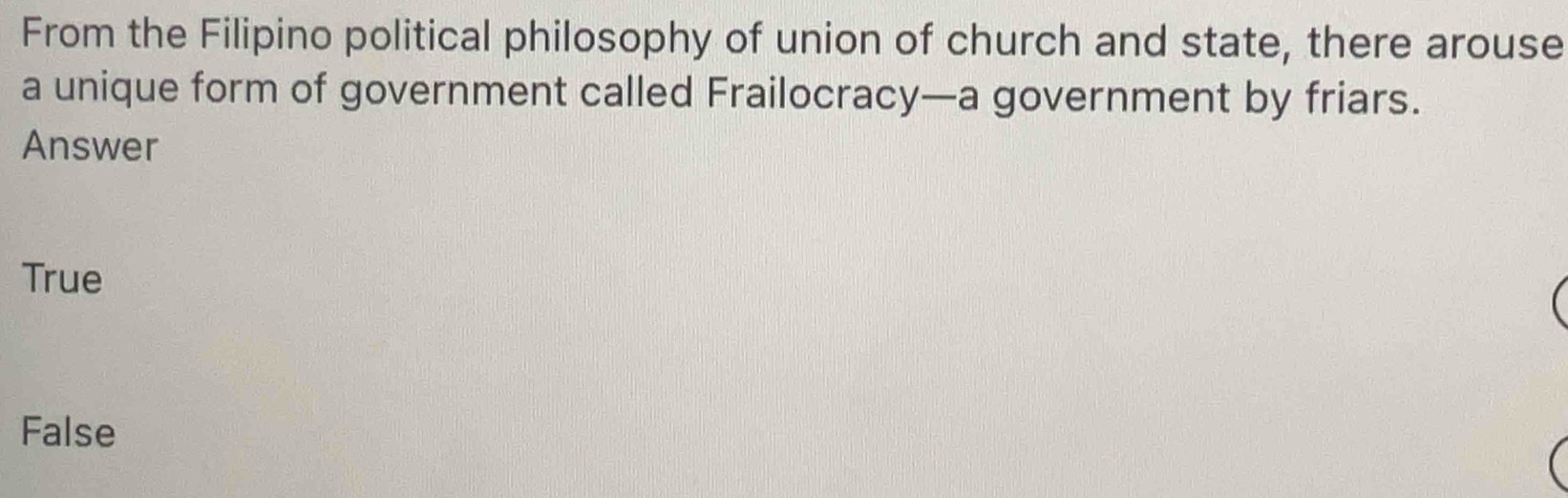 From the Filipino political philosophy of union of church and state, there arouse
a unique form of government called Frailocracy—a government by friars.
Answer
True
False