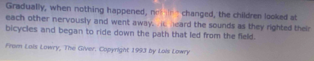 Gradually, when nothing happened, nothing changed, the children looked at 
each other nervously and went away. Hd heard the sounds as they righted their 
bicycles and began to ride down the path that led from the field. 
From Lois Lowry, The Giver. Copyright 1993 by Lois Lowry