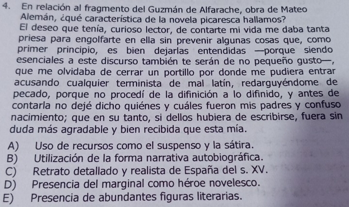 En relación al fragmento del Guzmán de Alfarache, obra de Mateo
Alemán, ¿qué característica de la novela picaresca hallamos?
El deseo que tenía, curioso lector, de contarte mi vida me daba tanta
priesa para engolfarte en ella sin prevenir algunas cosas que, como
primer principio, es bien dejarías entendidas —porque siendo
esenciales a este discurso también te serán de no pequeño gusto—,
que me olvidaba de cerrar un portillo por donde me pudiera entrar
acusando cualquier terminista de mal latín, redarguyéndome de
pecado, porque no procedí de la difinición a lo difinido, y antes de
contarla no dejé dicho quiénes y cuáles fueron mis padres y confuso
nacimiento; que en su tanto, si dellos hubiera de escribirse, fuera sin
duda más agradable y bien recibida que esta mía.
A) Uso de recursos como el suspenso y la sátira.
B) Utilización de la forma narrativa autobiográfica.
C) Retrato detallado y realista de España del s. XV.
D) Presencia del marginal como héroe novelesco.
E) Presencia de abundantes figuras literarias.