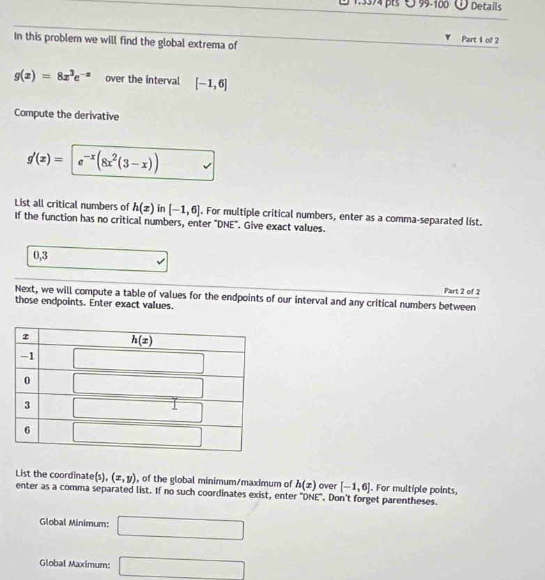 99-100 Details
In this problem we will find the global extrema of
Part 1 of 2
g(x)=8x^3e^(-x) over the interval [-1,6]
Compute the derivative
g'(x)= e^(-x)(8x^2(3-x))
List all critical numbers of h(x) in [-1,6]. For multiple critical numbers, enter as a comma-separated list.
If the function has no critical numbers, enter "DNE". Give exact values.
0,3
Part 2 of 2
Next, we will compute a table of values for the endpoints of our interval and any critical numbers between
those endpoints. Enter exact values.
List the coordinate(s), (x,y) , of the global minimum/maximum of h(x) over [-1,6]. For multiple points,
enter as a comma separated list. If no such coordinates exist, enter "DNE". Don't forget parentheses.
Global Minimum: □
Global Maximum: □