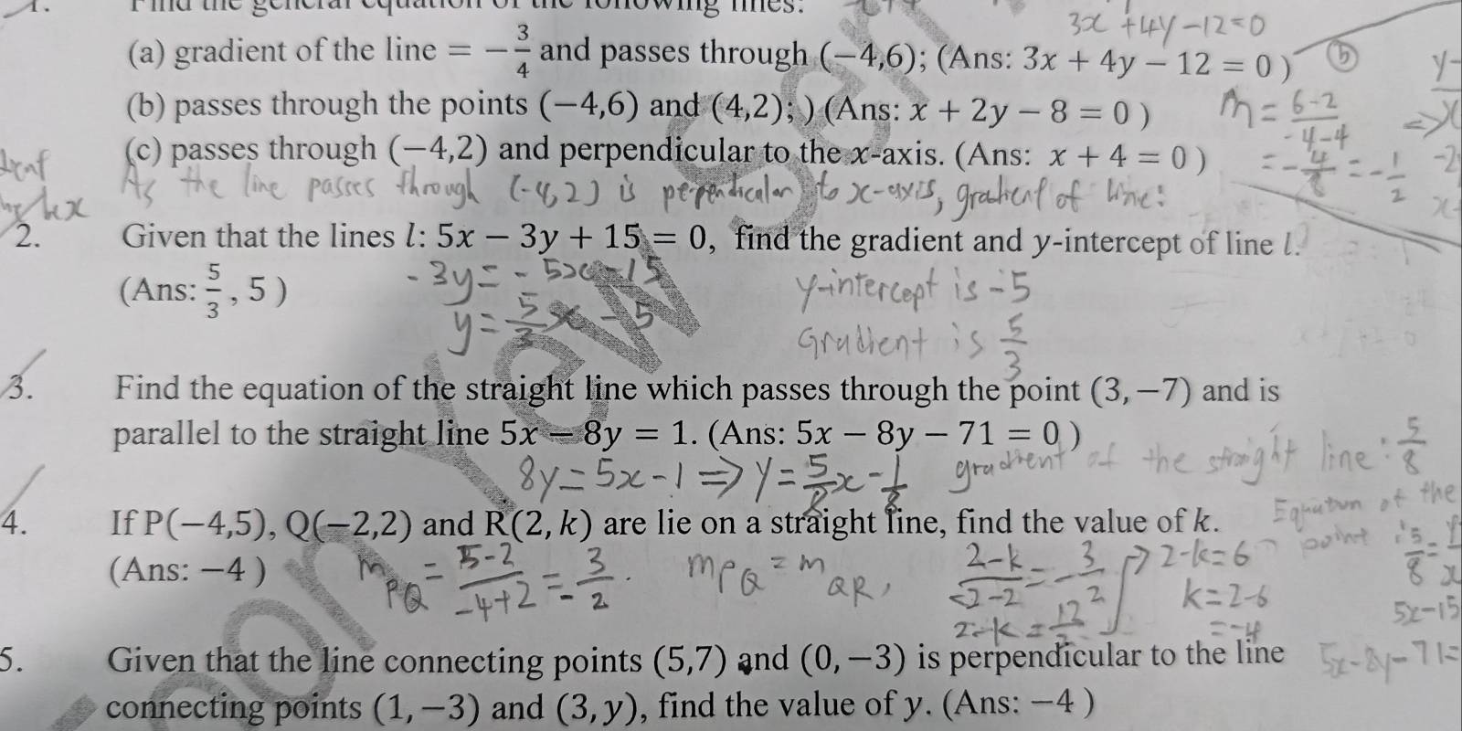 mu the ge owig mes . 
(a) gradient of the line =- 3/4  and passes through (-4,6); (Ans: 3x+4y-12=0)
(b) passes through the points (-4,6) and (4,2); ) (Ans: x+2y-8=0)
(c) passes through (-4,2) and perpendicular to the x-axis. (Ans: x+4=0)
2. Given that the lines l:5x-3y+15=0 , find the gradient and y-intercept of line l. 
(Ans:  5/3 ,5)
3. Find the equation of the straight line which passes through the point (3,-7) and is 
parallel to the straight line 5x-8y=1. (Ans: 5x-8y-71=0)
4. If P(-4,5), Q(-2,2) and R(2,k) are lie on a straight line, find the value of k. 
(Ans: −4 ) 
5. Given that the line connecting points (5,7) and (0,-3) is perpendicular to the line 
connecting points (1,-3) and (3,y) , find the value of y. (Ans: −4 )