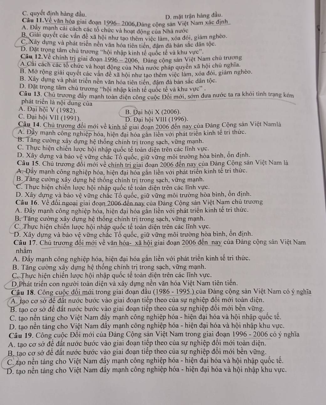 C. quyết định hàng đầu.
D. mặt trận hàng đầu.
Câu 11.Về văn hóa giai đoạn 1996- 2006,Đảng cộng sản Việt Nam xác định
A. Đầy mạnh cải cách các tổ chức và hoạt động của Nhà nước
B. Giải quyết các vấn đề xã hội như tạo thêm việc làm, xóa đói, giảm nghèo.
C. Xây dựng và phát triển nền văn hóa tiên tiền, đâm đà bản sắc dân tộc.
D. Đặt trọng tâm chủ trương “hội nhập kinh tế quốc tế và khu vực”.
Câu 12.Về chính trị giai đoạn 1996 - 2006, Đảng cộng sản Việt Nam chủ trương
A.Cải cách các tổ chức và hoạt động của Nhà nước pháp quyền xã hội chủ nghĩa.
B. Mở rộng giải quyết các vấn đề xã hội như tạo thêm việc làm, xóa đói, giảm nghèo.
B. Xây dựng và phát triển nền văn hóa tiên tiền, đậm đà bản sắc dân tộc.
D. Đặt trọng tâm chủ trương “hội nhập kinh tế quốc tế và khu vực” .
Câu 13. Chủ trương đầy mạnh toàn diện công cuộc Đổi mới, sớm đưa nước ta ra khỏi tình trạng kém
phát triển là nội dung của
A. Đại hội V (1982).
B. Đại hội X (2006).
C. Đại hội VII (1991). D. Đại hội VIII (1996).
Câu 14. Chủ trương đổi mới về kinh tế giai đoạn 2006 đến nay của Đảng Cộng sản Việt Namlà
A. Đây mạnh công nghiệp hóa, hiện đại hóa găn liền với phát triển kinh tế tri thức.
B. Tăng cường xây dựng hệ thống chính trị trong sạch, vững mạnh.
C. Thực hiện chiến lược hội nhập quốc tế toàn diện trên các lĩnh vực.
D. Xây dựng và bảo vệ vững chắc Tổ quốc, giữ vững môi trường hòa bình, ổn định.
Câu 15. Chủ trương đổi mới về chính trị giai đoạn 2006 đến nay của Đảng Cộng sản Việt Nam là
A. Đầy mạnh công nghiệp hóa, hiện đại hóa gắn liền với phát triển kinh tế tri thức.
B. Tăng cường xây dựng hệ thống chính trị trong sạch, vững mạnh.
C. Thực hiện chiến lược hội nhập quốc tế toàn diện trên các lĩnh vực.
D. Xây dựng và bảo vệ vững chắc Tổ quốc, giữ vững môi trường hòa bình, ổn định.
Câu 16. Về đối ngoại giai đoạn 2006 đến nay của Đảng Cộng sản Việt Nam chủ trương
A. Đầy mạnh công nghiệp hóa, hiện đại hóa gắn liền với phát triển kinh tế tri thức.
B. Tăng cường xây dựng hệ thống chính trị trong sạch, vững mạnh.
C. Thực hiện chiến lược hội nhập quốc tế toàn diện trên các lĩnh vực.
D. Xây dựng và bảo vệ vững chắc Tổ quốc, giữ vững môi trường hòa bình, ồn định.
Câu 17. Chủ trương đổi mới về văn hóa- xã hội giai đoạn 2006 đến nay của Đảng cộng sản Việt Nam
nhằm
A. Đầy mạnh công nghiệp hóa, hiện đại hóa gắn liền với phát triển kinh tế tri thức.
B. Tăng cường xây dựng hệ thống chính trị trong sạch, vững mạnh.
C. Thực hiện chiến lược hội nhập quốc tế toàn diện trên các lĩnh vực.
D.Phát triển con người toàn diện và xây dựng nền văn hóa Việt Nam tiên tiến.
Câu 18. Công cuộc đồi mới trong giai đoạn đầu (1986 - 1995 ) của Đảng cộng sản Việt Nam có ý nghĩa
A. tạo cơ sở để đất nước bước vào giai đoạn tiếp theo của sự nghiệp đổi mới toàn diện.
B. tạo cơ sở để đất nước bước vào giai đoạn tiếp theo của sự nghiệp đồi mới bền vững.
C. tạo nền tảng cho Việt Nam đầy mạnh công nghiệp hóa - hiện đại hóa và hội nhập quốc tế.
D. tạo nền tảng cho Việt Nam đầy mạnh công nghiệp hóa - hiện đại hóa và hội nhập khu vực.
Câu 19. Công cuộc Đổi mới của Đảng Cộng sản Việt Nam trong giai đoạn 1996 - 2006 có ý nghĩa
A. tạo cơ sở để đất nước bước vào giai đoạn tiếp theo của sự nghiệp đồi mới toàn diện.
B. tạo cơ sở để đất nước bước vào giai đoạn tiếp theo của sự nghiệp đổi mới bền vững.
C. tạo nền tảng cho Việt Nam đầy mạnh công nghiệp hóa - hiện đại hóa và hội nhập quốc tế.
D. tạo nền tảng cho Việt Nam đầy mạnh công nghiệp hóa - hiện đại hóa và hội nhập khu vực.
