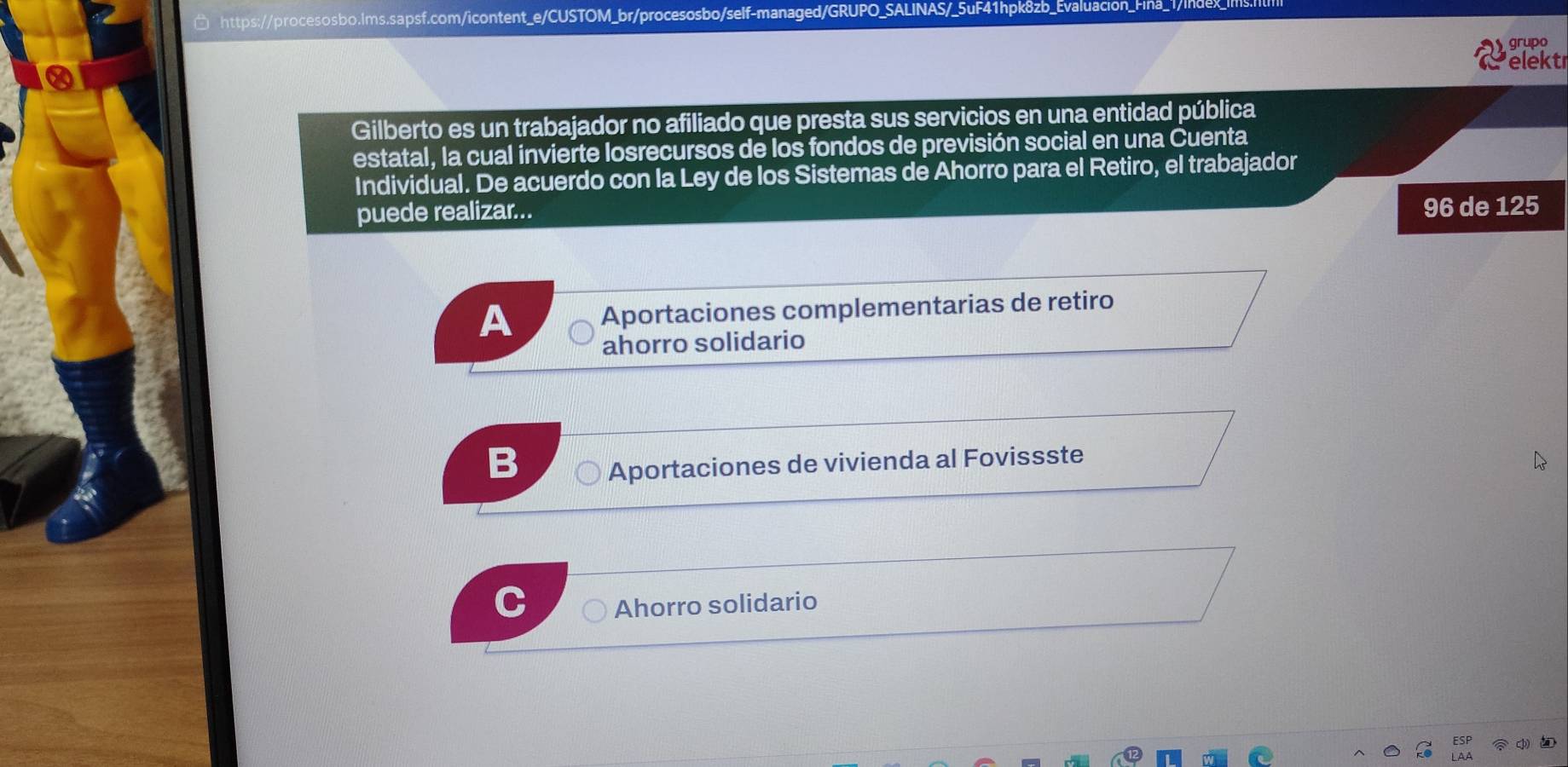 grupo
elekt
Gilberto es un trabajador no afiliado que presta sus servicios en una entidad pública
estatal, la cual invierte losrecursos de los fondos de previsión social en una Cuenta
Individual. De acuerdo con la Ley de los Sistemas de Ahorro para el Retiro, el trabajador
puede realizar...
96 de 125
A Aportaciones complementarias de retiro
ahorro solidario
B Aportaciones de vivienda al Fovissste
Ahorro solidario