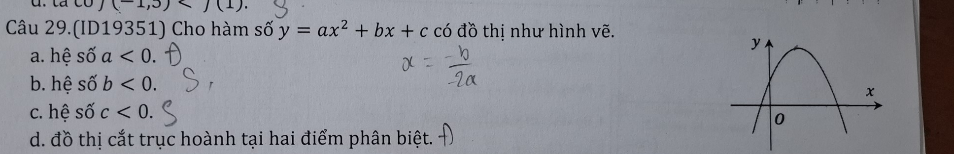 (-1,5)
Câu 29.(ID19351) Cho hàm số y=ax^2+bx+c có đồ thị như hình vẽ.
a. hệ số a<0</tex>.
b. hệ shat 0'b<0</tex>.
c. hệ shat Oc<0</tex>.
d. đồ thị cắt trục hoành tại hai điểm phân biệt.