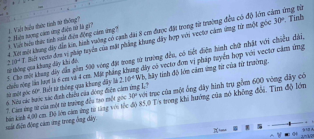 Fonl 
1. Viết biểu thức tính từ thông?
30°. Tính 
4. Xét một khung dây dẫn kin, hình vuông có cạnh dài 8 cm được đặt trong từ trường đều có độ lớn cảm ứng từ 
2. Hiện tượng cảm ứng điện từ là gì? 
3. Viết biểu thức tính suất điện động cảm ứng?
2.10^(-4)T Biết vectơ đơn vị pháp tuyến của mặt phẳng khung dây hợp với vectơ cảm ứng từ một góc 
5. Cho một khung dây dẫn gồm 500 vòng đặt trong từ trường đều, có tiết diện hình chữ nhật với chiều dài, 
từ thông qua khung dây khi đó. 
rchiều rộng lần lượt là 6 cm và 4 cm. Mặt phẳng khung dây có vectơ đơn vị pháp tuyến hợp với vectơ cảm ứng 
từ một góc 60° * Biết t thông qua khung dây là 2.10^(-6)Wb 1 hãy tính độ lớn cảm ứng từ của từ trường. 
7. Cảm ứng từ của một từ trường đều tạo một góc 30° với trục của một ống dây hình trụ gồm 600 vòng dây có 
6. Nêu các bước xác định chiều của dòng điện cảm ứng I? 
bán kính 4,00 cm. Độ lớn cảm ứng từ tăng với tốc độ 85, 0 T/s trong khi hướng của nó không đổi. Tìm độ lớn 
suất điện động cảm ứng trong ống dây. 

Focus 
9:10 A
2/13/2