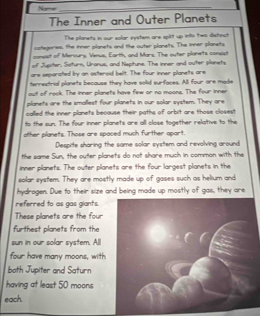 Name_ 
The Inner and Outer Planets 
The planets in our solar system are split up into two distinct 
cafegories, the inner planets and the outer planets. The inner planets 
consist of Mercury, Venus, Earth, and Mars. The outer planets consist 
of Jupiter, Saturn, Uranus, and Neptune. The inner and outer planets 
are separated by an asteroid belt. The four inner planets are 
terrestrial planets because they have solid surfaces. All four are made 
out of rock. The inner planets have few or no moons. The four inner 
planets are the smallest four planets in our solar system. They are 
called the inner planets because their paths of orbit are those closest 
to the sun. The four inner planets are all close together relative to the 
ather planets. Those are spaced much further apart. 
Despite sharing the same solar system and revolving around 
the same Sun, the outer planets do not share much in common with the 
inner planets. The outer planets are the four largest planets in the 
solar system. They are mostly made up of gases such as helium and 
hydrogen. Due to their size and being made up mostly of gas, they are 
referred to as gas giants. 
These planets are the four 
furthest planets from the 
sun in our solar system. All 
four have many moons, with 
both Jupiter and Saturn 
having at least 50 moons 
each.
