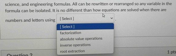 science, and engineering formulas. All can be rewritten or rearranged so any variable in the
formula can be isolated. It is no different than how equations are solved when there are
numbers and letters using [ Select ]
[ Select ]
factorization
absolute value operations
inverse operations
root extraction 1 pts