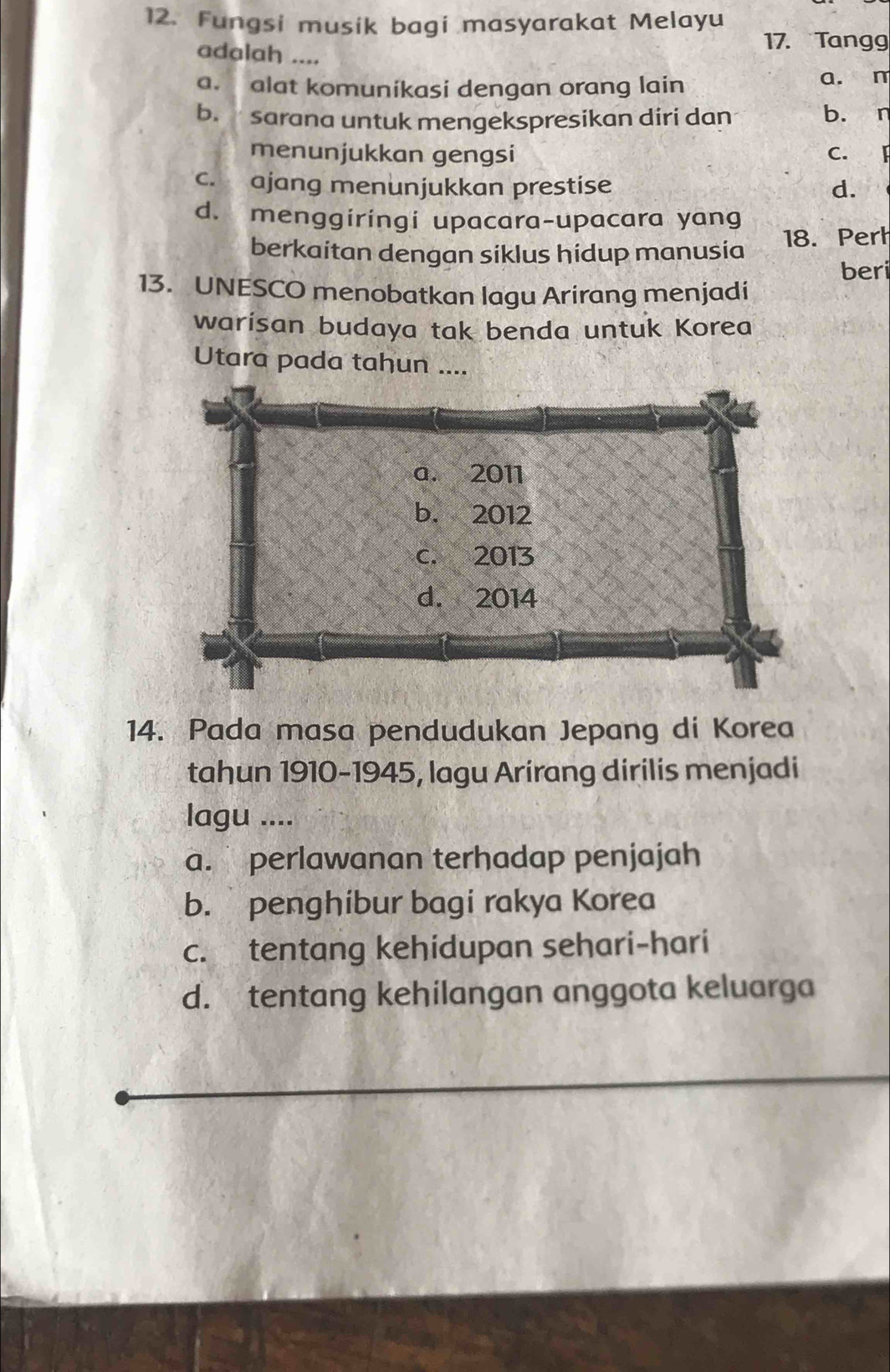 Fungsi musik bagi masyarakat Melayu
adalah ....
17. Tangg
a. alat komunikasi dengan orang lain a. n
b. sarana untuk mengekspresikan diri dan b. n
menunjukkan gengsi C. F
c. ajang menunjukkan prestise d.
d. menggiringi upacara-upacara yang
berkaitan dengan siklus hidup manusia 18. Perh
beri
13. UNESCO menobatkan lagu Arirang menjadi
warisan budaya tak benda untuk Korea
14. Pada masa pendudukan Jepang di Korea
tahun 1910-1945, lagu Arirang dirilis menjadi
lagu ....
a. perlawanan terhadap penjajah
b. penghibur bagi rakya Korea
c. tentang kehidupan sehari-hari
d. tentang kehilangan anggota keluarga