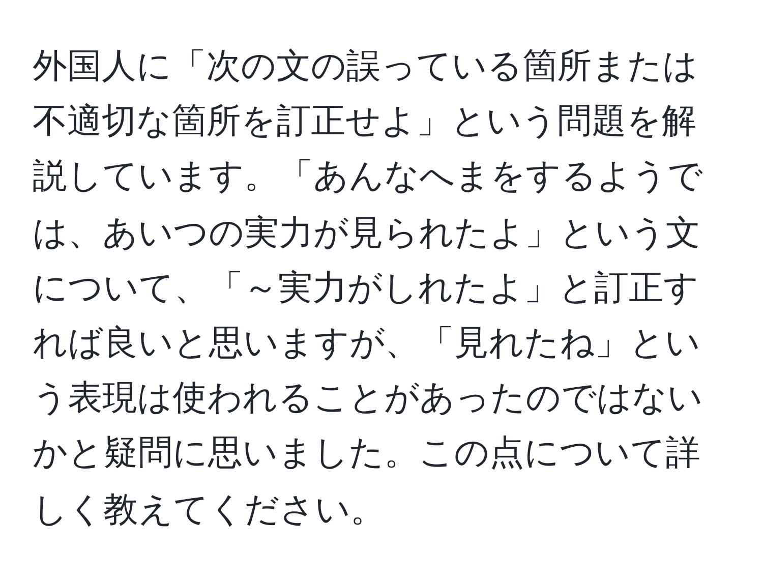 外国人に「次の文の誤っている箇所または不適切な箇所を訂正せよ」という問題を解説しています。「あんなへまをするようでは、あいつの実力が見られたよ」という文について、「～実力がしれたよ」と訂正すれば良いと思いますが、「見れたね」という表現は使われることがあったのではないかと疑問に思いました。この点について詳しく教えてください。