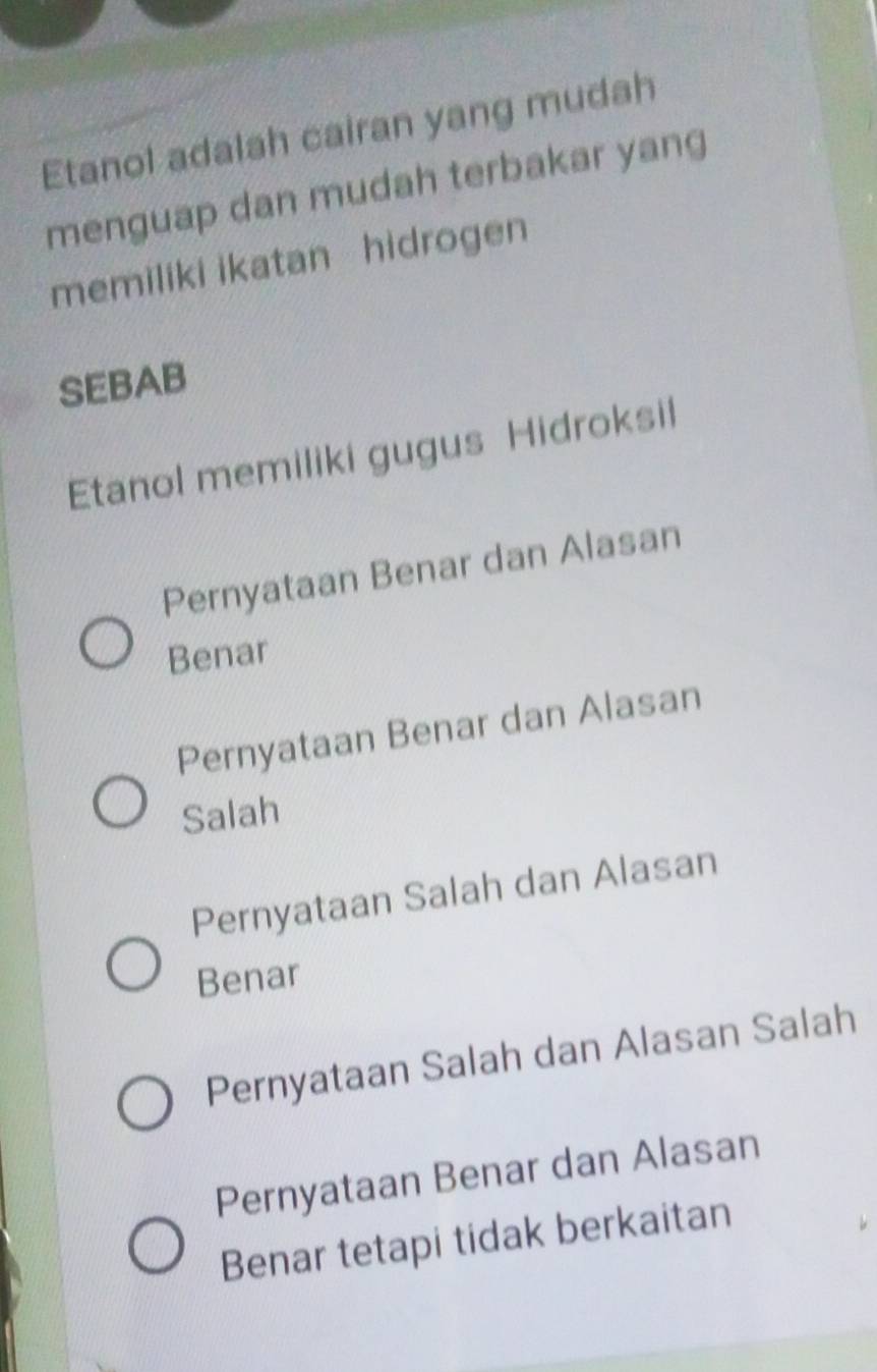 Etanol adalah cairan yang mudah
menguap dan mudah terbakar yang
memiliki ikatan hidrogen
SEBAB
Etanol memiliki gugus Hidroksil
Pernyataan Benar dan Alasan
Benar
Pernyataan Benar dan Alasan
Salah
Pernyataan Salah dan Alasan
Benar
Pernyataan Salah dan Alasan Salah
Pernyataan Benar dan Alasan
Benar tetapi tidak berkaitan