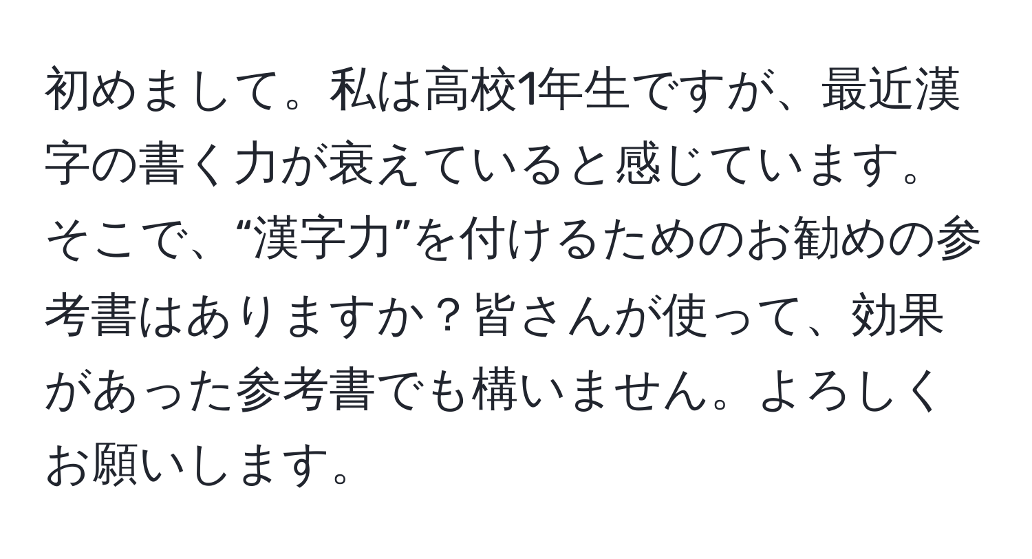 初めまして。私は高校1年生ですが、最近漢字の書く力が衰えていると感じています。そこで、“漢字力”を付けるためのお勧めの参考書はありますか？皆さんが使って、効果があった参考書でも構いません。よろしくお願いします。