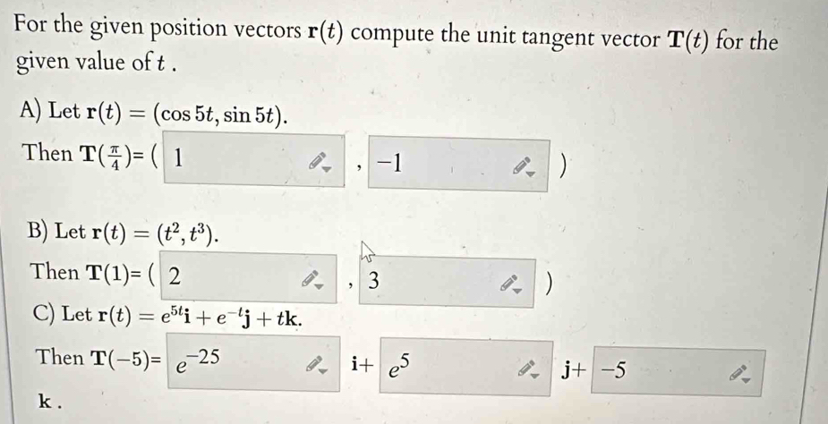 For the given position vectors r(t) compute the unit tangent vector T(t) for the 
given value of t. 
A) Let r(t)=(cos 5t,sin 5t). 
Then T( π /4 )=(1 □  
, -1 ) 
B) Let r(t)=(t^2,t^3). 
Then T(1)= | ( 2 )
， 3 
C) Let r(t)=e^(5t)i+e^(-t)j+tk. 
Then T(-5)=e^(-25)
i+e^5
j+|-5
k.