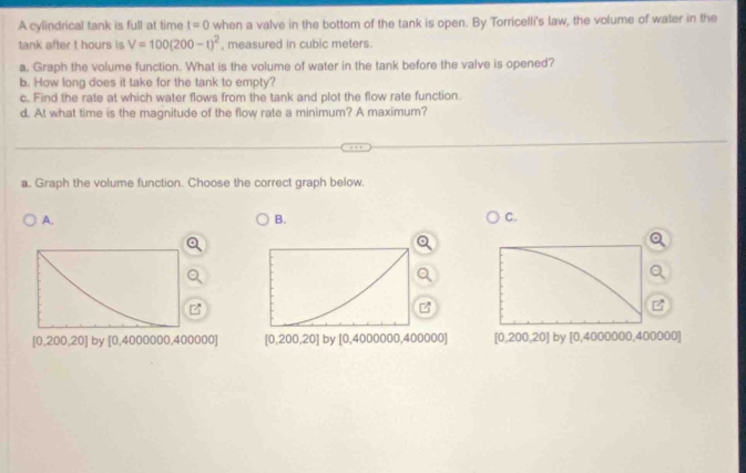 A cylindrical tank is full at time t=0 when a valve in the bottom of the tank is open. By Torricelli's law, the volume of water in the
tank after t hours is V=100(200-t)^2 , measured in cubic meters.
a. Graph the volume function. What is the volume of water in the tank before the valve is opened?
b. How long does it take for the tank to empty?
c. Find the rate at which water flows from the tank and plot the flow rate function.
d. At what time is the magnitude of the flow rate a minimum? A maximum?
a. Graph the volume function. Choose the correct graph below.
A.
B.
C.
[0,200,20] by 0.4 000000,400000] [0,200,20] | by [0,4000000,400000] [0,200,20] by [0,4000000,400000]