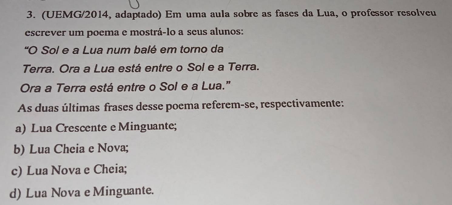 (UEMG/2014, adaptado) Em uma aula sobre as fases da Lua, o professor resolveu
escrever um poema e mostrá-lo a seus alunos:
"O Sol e a Lua num balé em torno da
Terra. Ora a Lua está entre o Sol e a Terra.
Ora a Terra está entre o Sol e a Lua.”
As duas últimas frases desse poema referem-se, respectivamente:
a) Lua Crescente e Minguante;
b) Lua Cheia e Nova;
c) Lua Nova e Cheia;
d) Lua Nova e Minguante.