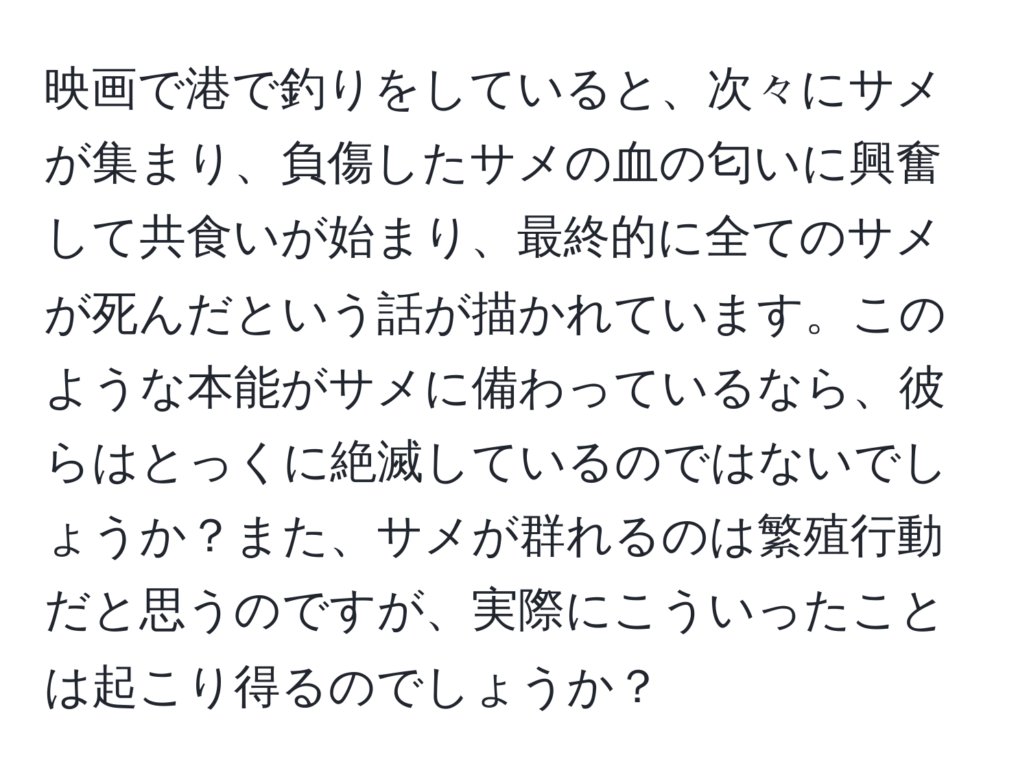 映画で港で釣りをしていると、次々にサメが集まり、負傷したサメの血の匂いに興奮して共食いが始まり、最終的に全てのサメが死んだという話が描かれています。このような本能がサメに備わっているなら、彼らはとっくに絶滅しているのではないでしょうか？また、サメが群れるのは繁殖行動だと思うのですが、実際にこういったことは起こり得るのでしょうか？