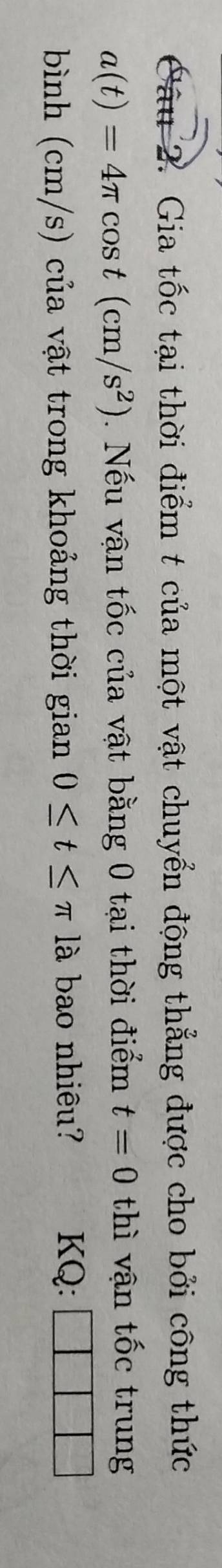 Gia tốc tại thời điểm t của một vật chuyển động thẳng được cho bởi công thức
a(t)=4π cos t(cm/s^2). Nếu vận tốc của vật bằng 0 tại thời điểm t=0 thì vận tốc trung 
bình (cm/s) của vật trong khoảng thời gian 0≤ t≤ π là bao nhiêu? KQ: