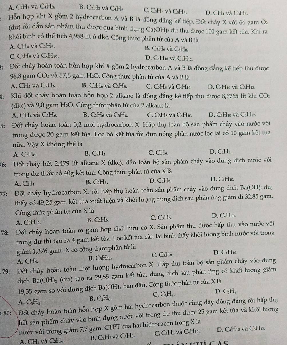 A. C₂H₄ và C₄H8. B. C2H2 và C₄H6. C. CaH₄ và CsH₈. D. CH₄ và C₃Ha.
Hỗn hợp khí X gồm 2 hydrocarbon A và B là đồng đẳng kế tiếp. Đốt cháy X với 64 gam O_2
(dư) rồi dẫn sản phẩm thu được qua bình dựng Ca(OH)₂ dư thu được 100 gam kết tủa. Khí ra
khỏi bình có thể tích 4,958 lít ở đkc. Công thức phân tử của A và B là
A. CH₄ và C₂H₆. B. C₂H6 và C₃H8.
C. C3H8 và C4H10. D. C4H10 và CsH12.
3: Đốt cháy hoàn toàn hỗn hợp khí X gồm 2 hydrocarbon A và B là đồng đẳng kế tiếp thu được
   
96,8 gam CO_2 à và 57,6 gam H₂O. Công thức phân tử của A và B là
A. CH₄ và C₂H₆. B. C₂H₆ và C₃H₈. C. C3H8 và C₄H10. D. C4H10 và C5H12.
4: Khi đốt cháy hoàn toàn hỗn hợp 2 alkane là đồng đẳng kế tiếp thu được 8,6765 lít khí CO_2
(đkc) và 9,0 gam H₂O. Công thức phân tử của 2 alkane là
A. CH₄ và C2H₆. B. C₂H₆ và C₃H8. C. C3H8 và C4H10. D. C4H10 và C5H12.
*5: Đốt cháy hoàn toàn 0,2 mol hydrocarbon X. Hấp thụ toàn bộ sản phẩm cháy vào nước vôi
trong được 20 gam kết tủa. Lọc bỏ kết tủa rồi đun nóng phần nước lọc lại có 10 gam kết tủa
nữa. Vậy X không thể là
A. C₂H₆. B. C₂H₄. C. CH₄. D. C₂H₂.
76: Đốt cháy hết 2,479 lít alkane X (đkc), dẫn toàn bộ sản phẩm cháy vào dung dịch nước vôi
trong dư thấy có 40g kết tủa. Công thức phân tử của X là
A. CH₄. B. C₂H₆. D. C₃H₈.
D. C4H₁0.
77: Đốt cháy hydrocarbon X, rồi hấp thụ hoàn toàn sản phẩm cháy vào dung dịch Ba(OH)₂ dư,
thấy có 49,25 gam kết tủa xuất hiện và khối lượng dung dich sau phản ứng giảm đi 32,85 gam.
Công thức phân tử của X là
A. CsH12. B. C₂H₆. C. C₃H₈.
D. C₄H10.
78: Đốt cháy hoàn toàn m gam hợp chất hữu cơ X. Sản phẩm thu được hấp thụ vào nước vôi
trong dư thì tạo ra 4 gam kết tủa. Lọc kết tủa cân lại bình thấy khối lượng bình nước vôi trong
giảm 1,376 gam. X có công thức phân tử là
A. CH₄. B. C₅H12. C. C₃H₈. D. C4H10.
* 79: Đốt cháy hoàn toàn một lượng hydrocarbon X. Hấp thụ toàn bộ sản phẩm cháy vào dung
dịch Ba(OH)_2 (dư) tạo ra 29,55 gam kết tủa, dung dịch sau phản ứng có khối lượng giảm
19,35 gam so với dung dịch Ba(OH)_2 ban đầu. Công thức phân tử của X là
D. C_2H_6.
B. C_3H_6.
C. C_3H_4.
A. C_3H_8.
180:Đốt cháy hoàn toàn hỗn hợp X gồm hai hydrocarbon thuộc cùng dãy đồng đẳng rồi hấp thụ
shết sản phẩm cháy vào bình đựng nước vôi trong dư thu được 25 gam kết tủa và khối lượng
nước vôi trong giảm 7,7 gam. CTPT của hai hiđrocacon trong X là
A. CH₄ và C₂H₆. B. C₂H₆ và C₃H8. C. C₃H8 và C₄H10. D. C4H10 và CsH12.
A C