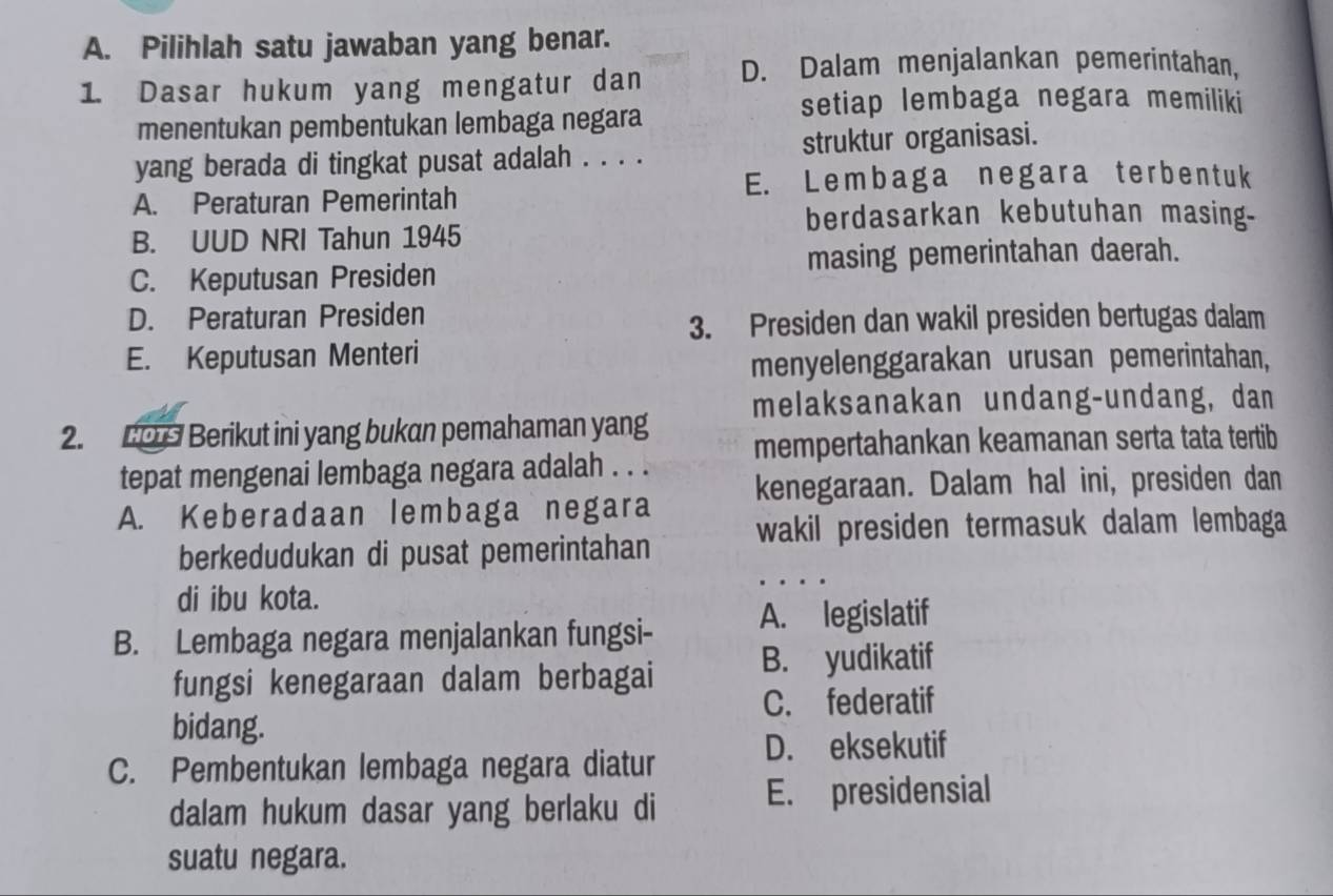 Pilihlah satu jawaban yang benar.
1. Dasar hukum yang mengatur dan D. Dalam menjalankan pemerintahan,
setiap lembaga negara memiliki
menentukan pembentukan lembaga negara
yang berada di tingkat pusat adalah . . . . struktur organisasi.
E. Lembaga negara terben tuk
A. Peraturan Pemerintah
berdasarkan kebutuhan masing-
B. UUD NRI Tahun 1945
C. Keputusan Presiden masing pemerintahan daerah.
D. Peraturan Presiden
3. Presiden dan wakil presiden bertugas dalam
E. Keputusan Menteri
menyelenggarakan urusan pemerintahan,
melaksanakan undang-undang, dan
2. L0 Berikut ini yang bukan pemahaman yang
tepat mengenai lembaga negara adalah . . . mempertahankan keamanan serta tata tertib
A. Keberadaan lembaga negara kenegaraan. Dalam hal ini, presiden dan
berkedudukan di pusat pemerintahan wakil presiden termasuk dalam lembaga
di ibu kota.
B. Lembaga negara menjalankan fungsi- A. legislatif
fungsi kenegaraan dalam berbagai B. yudikatif
C. federatif
bidang.
C. Pembentukan lembaga negara diatur D. eksekutif
dalam hukum dasar yang berlaku di E. presidensial
suatu negara.