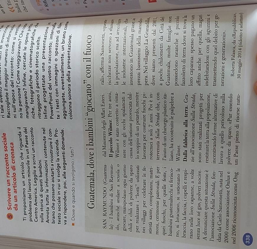 un pr
⑤ Scrivere un racconto sociale ri tale evento ul I di invenzione
da un articolo di cronaca
Raccogliete il maggior numero di informazio « r
ni sull'epoca del racconto: come si vestiva Italia p
Ti proponiamo un articolo che riguarda il
no le persone? Come viaggiavano? Che cosa che in
problema del lavoro minorile in un Paese del mangiavano? Infine, cercate le opere pitto
Centro America. Leggilo e scrivi un racconto riche, fotografiche e cinematografiche che
sulla storia di questi bambini. ritraggono il periodo storico scelto.
1. PR
Annota tutte le informazioni contenute nel
Infine progettate una presentazione in
Rifl
brano che possano aiutarti a ricostruire il con-
PowerPoint del vostro racconto; intervalla a s
testo sociale in cui si svolge la vicenda. Pro-
te i testi con immagini o spezzoni di film; sī
va a rispondere, poi, alle seguenti domande. aggiungete, eventualmente, un brano come 。
Dove e quando si svolgono i fatti? colonna sonora della presentazione.
2.
Guatemala, dove i bambini “giocano” con il fuoco
p

SAN RAYMUNDO (Guatema- dal Ministero degli Affari Esteri. rali», afferma Sansonetti, «queste
la) - I bambini di San Raymun- Il piccolo Wilmer. Per tre anni, ricchezze non servono a sfamare
do, anziché andare a scuola o Wilmer è stato costretto a rima- la popolazione, ma ad arricchire
giocare, manipolano ogni giorno nere con gli occhi spalancati a le industrie internazionali, che
chili e chili di polvere da sparo causa dell’ustione provocata dal- investono in Guatemala grazie ai
per realizzare i “botti” utilizzati lo scoppio di un petardo, mentre prezzi bassissimi della manodo-
nei villaggi per celebrare le fe- lavorava per costruire fuochi pi- pera. Nel villaggio La Granadilla,
stività sante, compleanni, matri- rotecnici a soli 7 anni. Poi è in- dove siamo presenti dal 2001,
moni, cerimonie patronali. E per tervenuta Sulla Strada che, con a pochi chilometri da Città de
quei fuochi, per quelle feste, i l’aiuto di un chirurgo plastico ita- Guatemala, molte famiglie non
bambini guatemaltechi si ferisco- liano, ha ricostruito le palpebre a possiedono neanche il piccolo
no, si bruciano, si ustionano le Wilmer.
braccia, la faccia, i capelli e respi- Dalla fabbrica alla terra. Gra- fazzoletto di terra dove si trova la
rano nelle loro capanne, a volte zie all’associazione Sulla Strada, loro capanna: spesso pagano un
senza luce né gas, polveri nocive. sono stati realizzati progetti per affitto anche per quella, magari
C  
A denunciare questa situazione è restituire la terra alla popolazione, indebitandosi con gli aguzzini e
lassociazione Sulla Strada, fon- incentivando forme alternative di trasmettendo quel debito per ge-
data da Carlo Sansonetti, nata nel lavoro a quello pericoloso sulla nerazioni e generazioni».
2000 come associazione Onlus e polvere da sparo. «Pur essendo  Roberta Falasca, da «Repubblica»,
nel 2006 riconosciuta come Ong un Paese pieno di risorse natu- 30 maggio 2014 (ridotto e adattato)
338