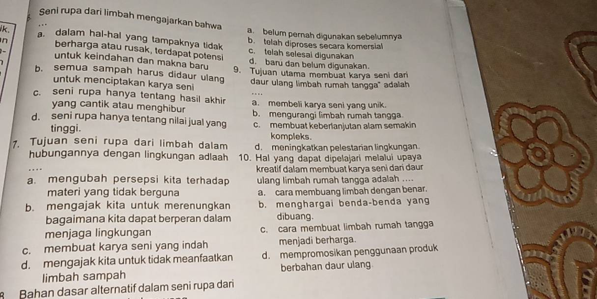 Seni rupa dari limbah mengajarkan bahwa
ik.
a.belum pernah digunakan sebelumnya
a. dalam hal-hal yang tampaknya tidak b. telah diproses secara komersial
c. telah selesal digunakan
n berharga atau rusak, terdapat potensi d. baru dan belum digunakan.
- untuk keindahan dan makna baru 9. Tujuan utama membuat karya seni dari
b. semua sampah harus didaur ulang daur ulang limbah rumah tangga" adalah
untuk menciptakan karya seni
c. seni rupa hanya tentang hasil akhir a. membeli karya seni yang unik.
yang cantik atau menghibur
b. mengurangi limbah rumah tangga.
d. seni rupa hanya tentang nilai jual yang c. membuat keberianjutan alam semakin
tinggi.
kompleks.
1. Tujuan seni rupa dari limbah dalam d. meningkatkan pelestarian lingkungan.
hubungannya dengan lingkungan adlaah 10. Hal yang dapat dipelajari melalui upaya
.
kreatif dalam membuat karya seni dari daur
a mengubah persepsi kita terhadap ulang limbah rumah tangga adalah ....
materi yang tidak berguna a. cara membuang limbah dengan benar.
b. mengajak kita untuk merenungkan b. menghargai benda-benda yang
bagaimana kita dapat berperan dalam dibuang.
menjaga lingkungan c. cara membuat limbah rumah tangga
c. membuat karya seni yang indah menjadi berharga.
d. mengajak kita untuk tidak meanfaatkan d. mempromosikan penggunaan produk
limbah sampah berbahan daur ulang
Bahan dasar alternatif dalam seni rupa dari