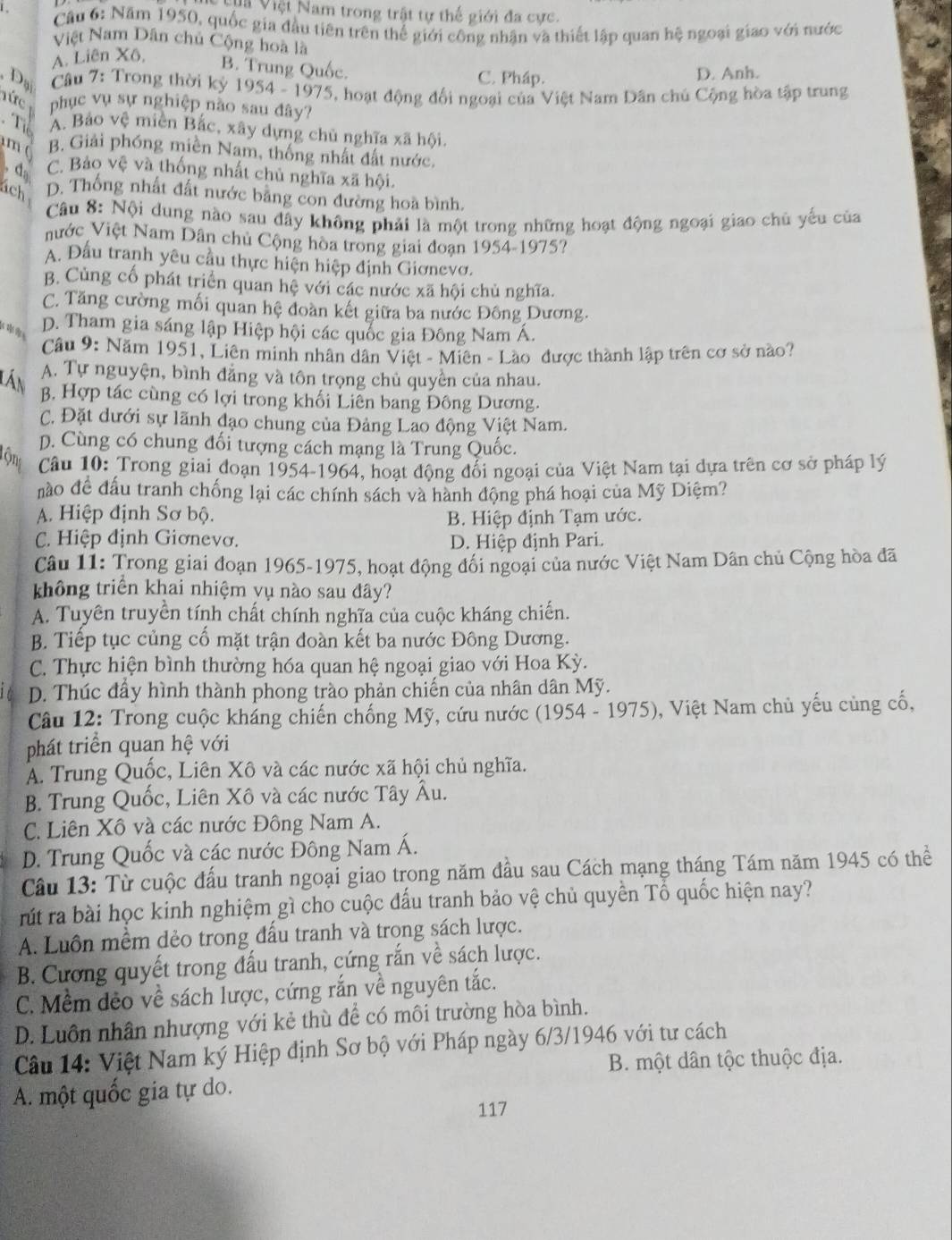 Và Việt Nam trong trật tự thế giới đa cực
Câu 6: Năm 1950, quốc gia đầu tiên trên thể giới công nhận và thiết lập quan hệ ngoại giao với nước
Việt Nam Dân chủ Cộng hoà là
A. Liên Xô,
B. Trung Quốc. C. Pháp. D. Anh.
, Dạ  Câu 7: Trong thời kỷ 1954 - 1975, hoạt động đối ngoại của Việt Nam Dân chủ Cộng hòa tập trung
Tức phục vụ sự nghiệp nào sau đây?
Tể A. Bảo vệ miền Bắc, xây dựng chủ nghĩa xã hội.
m B. Giải phóng miền Nam, thống nhất đất nước.
d C. Bảo vệ và thống nhất chủ nghĩa xã hội.
ách D. Thống nhất đất nước bằng con đường hoa bình.
Câu 8: Nội dung nào sau đây không phải là một trong những hoạt động ngoại giao chủ yếu của
nước Việt Nam Dân chủ Cộng hòa trong giai đoạn 1954-1975?
A. Đầu tranh yêu cầu thực hiện hiệp định Giơnevo.
B. Cùng cổ phát triển quan hệ với các nước xã hội chủ nghĩa.
C. Tăng cường mối quan hệ đoàn kết giữa ba nước Đông Dương.

D. Tham gia sáng lập Hiệp hội các quốc gia Đông Nam Á.
Câu 9: Năm 1951, Liên minh nhân dân Việt - Miên - Lào được thành lập trên cơ sở nào?
lần
A. Tự nguyện, bình đẳng và tôn trọng chủ quyền của nhau.
B. Hợp tác cùng có lợi trong khối Liên bang Đông Dương.
C. Đặt dưới sự lãnh đạo chung của Đảng Lao động Việt Nam.
D. Cùng có chung đối tượng cách mạng là Trung Quốc.
Tộng  Câu 10: Trong giai đoạn 1954-1964, hoạt động đổi ngoại của Việt Nam tại dựa trên cơ sở pháp lý
nào đề đấu tranh chống lại các chính sách và hành động phá hoại của Mỹ Diệm?
A. Hiệp định Sơ bộ. B. Hiệp định Tạm ước.
C. Hiệp định Giơnevơ. D. Hiệp định Pari.
Câu 11: Trong giai đoạn 1965-1975, hoạt động đối ngoại của nước Việt Nam Dân chủ Cộng hòa đã
không triển khai nhiệm yụ nào sau đây?
A. Tuyên truyền tính chất chính nghĩa của cuộc kháng chiến.
B. Tiếp tục củng cố mặt trận đoàn kết ba nước Đông Dương.
C. Thực hiện bình thường hóa quan hệ ngoại giao với Hoa Kỳ.
D. Thúc đẩy hình thành phong trào phản chiến của nhân dân Mỹ.
* Câu 12: Trong cuộc kháng chiến chống Mỹ, cứu nước (1954 - 1975). ), Việt Nam chủ yếu cùng cố,
phát triển quan hệ với
A. Trung Quốc, Liên Xô và các nước xã hội chủ nghĩa.
B. Trung Quốc, Liên Xô và các nước Tây Âu.
C. Liên Xô và các nước Đông Nam A.
D. Trung Quốc và các nước Đông Nam Á.
Câu 13: Từ cuộc đấu tranh ngoại giao trong năm đầu sau Cách mạng tháng Tám năm 1945 có thể
rút ra bài học kinh nghiệm gì cho cuộc đấu tranh bảo vệ chủ quyền Tổ quốc hiện nay?
A. Luồn mềm dẻo trong đấu tranh và trong sách lược.
B. Cương quyết trong đấu tranh, cứng rắn về sách lược.
C. Mềm dẻo về sách lược, cứng rắn về nguyên tắc.
D. Luôn nhân nhượng với kẻ thù để có môi trường hòa bình.
Câu 14: Việt Nam ký Hiệp định Sơ bộ với Pháp ngày 6/3/1946 với tư cách
B. một dân tộc thuộc địa.
A. một quốc gia tự do.
117
