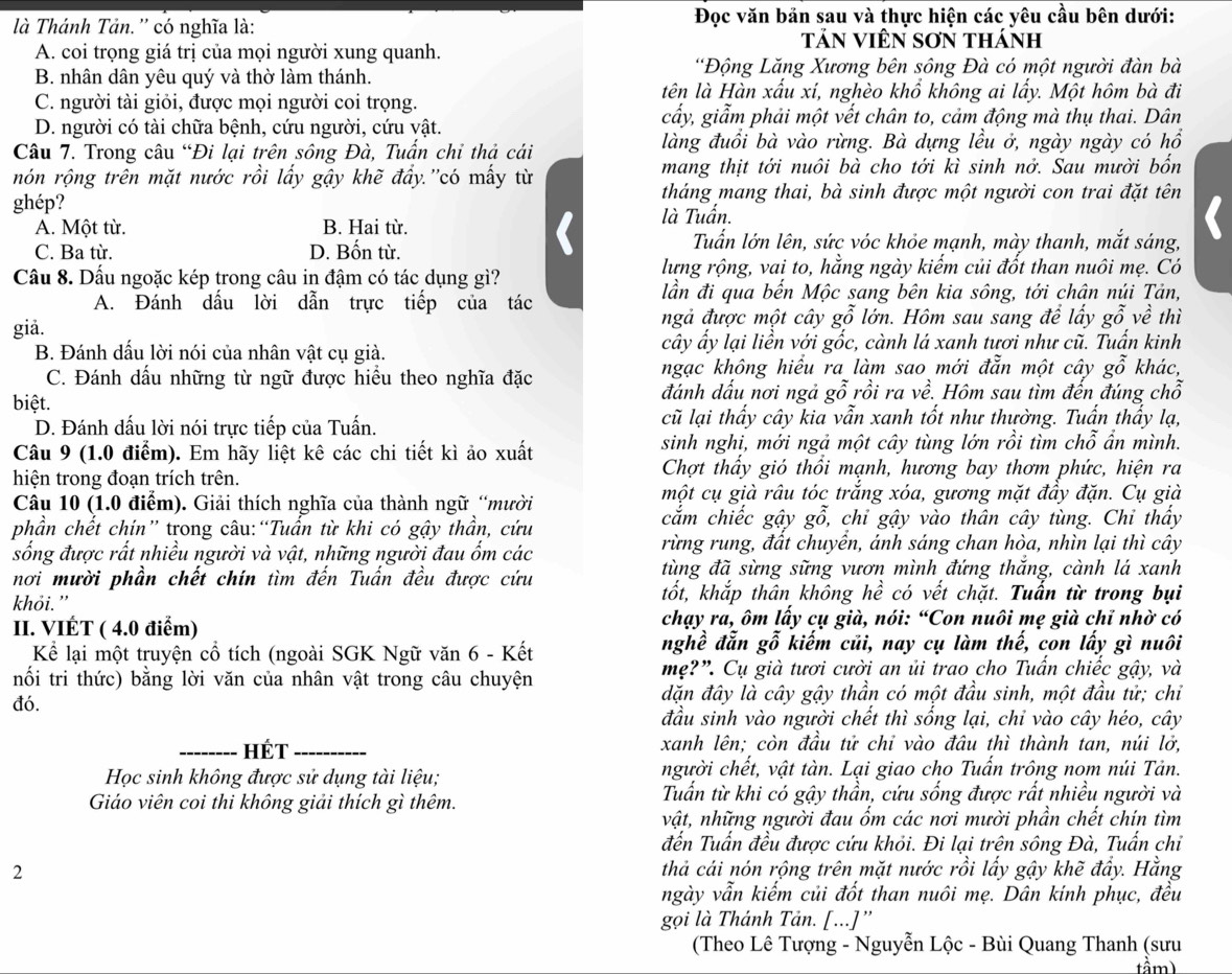 là Thánh Tản. '' có nghĩa là:  Đọc văn bản sau và thực hiện các yêu cầu bên dưới:
TảN VIêN SơN thánh
A. coi trọng giá trị của mọi người xung quanh.
B. nhân dân yêu quý và thờ làm thánh,
'Động Lăng Xương bên sông Đà có một người đàn bà
tên là Hàn xấu xí, nghèo khổ không ai lấy. Một hôm bà đi
C. người tài giỏi, được mọi người coi trọng.
D. người có tài chữa bệnh, cứu người, cứu vật.
cấy, giẩm phải một vết chân to, cảm động mà thụ thai. Dân
Câu 7. Trong câu “Đi lại trên sông Đà, Tuấn chỉ thả cái làng đuổi bà vào rừng. Bà dựng lều ở, ngày ngày có hồ
nón rộng trên mặt nước rồi lấy gậy khẽ đẩy.''có mấy từ mang thịt tới nuôi bà cho tới kì sinh nở. Sau mười bốn
ghép? tháng mang thai, bà sinh được một người con trai đặt tên
A. Một từ. B. Hai từ. là Tuấn.
I
C. Ba từ. D. Bốn từ.
Tuấn lớn lên, sức vóc khỏe mạnh, mày thanh, mắt sáng,
Câu 8. Dấu ngoặc kép trong câu in đậm có tác dụng gì?
lưng rộng, vai to, hằng ngày kiếm củi đốt than nuôi mẹ. Có
A. Đánh dấu lời dẫn trực tiếp của tác lần đi qua bến Mộc sang bên kia sông, tới chân núi Tản,
giå.
ngả được một cây gỗ lớn. Hôm sau sang để lấy g ywidehat O về thì
B. Đánh dấu lời nói của nhân vật cụ giả. cây ấy lại liền với gốc, cành lá xanh tươi như cũ. Tuấn kinh
ngạc không hiểu ra làm sao mới đẫn một cây go
C. Đánh dầu những từ ngữ được hiều theo nghĩa đặc khác,
biệt.
đánh dấu nơi ngả gỗ rồi ra về. Hôm sau tìm đến đúng chỗ
D. Đánh dấu lời nói trực tiếp của Tuấn. cũ lại thấy cây kia vẫn xanh tốt như thường. Tuấn thấy lạ,
Câu 9 (1.0 điểm). Em hãy liệt kê các chi tiết kì ảo xuất sinh nghi, mới ngả một cây tùng lớn rồi tìm chỗ ần mình.
hiện trong đoạn trích trên.
Chợt thầy gió thổi mạnh, hương bay thơm phức, hiện ra
Câu 10 (1.0 điểm). Giải thích nghĩa của thành ngữ “mười
một cụ già râu tóc trắng xóa, gương mặt đầy đặn. Cụ già
phần chết chín” trong câu:“Tuấn từ khi có gậy thần, cứu cắm chiếc gậy gỗ, chi gậy vào thân cây tùng. Chi thấy
sống được rất nhiều người và vật, những người đau ốm các rừng rung, đất chuyền, ánh sáng chan hòa, nhìn lại thì cây
nơi mười phần chết chín tìm đến Tuấn đều được cứu
tùng đã sừng sững vươn mình đứng thắng, cành lá xanh
khỏi.”
tốt, khắp thân không hề có vết chặt. Tuấn từ trong bụi
II. VIÉT ( 4.0 điểm)  chạy ra, ôm lấy cụ già, nói: “Con nuôi mẹ già chỉ nhờ có
Kể lại một truyện cổ tích (ngoài SGK Ngữ văn 6 - Kết nghề đẫn gỗ kiếm củi, nay cụ làm thế, con lấy gì nuôi
nối tri thức) bằng lời văn của nhân vật trong câu chuyện mẹ?”. Cụ già tươi cười an ủi trao cho Tuấn chiếc gậy, và
đó. dặn đây là cây gậy thần có một đầu sinh, một đầu tử; chỉ
đầu sinh vào người chết thì sống lại, chỉ vào cây héo, cây
_Hét _xanh lên; còn đầu tử chỉ vào đâu thì thành tan, núi lở,
Học sinh không được sử dụng tài liệu; người chết, vật tàn. Lại giao cho Tuấn trông nom núi Tản.
Giáo viên coi thi không giải thích gì thêm. Tuấn từ khi có gậy thần, cứu sống được rất nhiều người và
vật, những người đau ốm các nơi mười phần chết chín tìm
đến Tuấn đều được cứu khỏi. Đi lại trên sông Đà, Tuấn chỉ
2 thả cái nón rộng trên mặt nước rồi lấy gậy khẽ đẩy. Hằng
ngày vẫn kiếm củi đốt than nuôi mẹ. Dân kính phục, đều
gọi là Thánh Tản. [...]”'
(Theo Lê Tượng - Nguyễn Lộc - Bùi Quang Thanh (sưu
tầm)