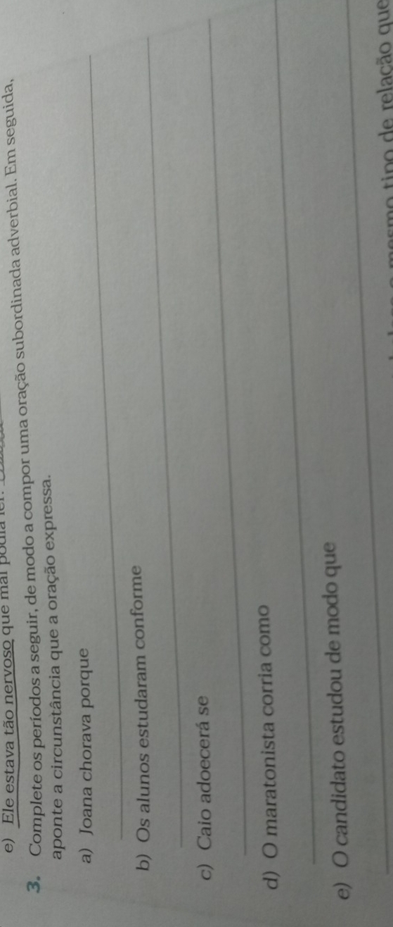 Ele estava tão nervoso que mal poula 
3. Complete os períodos a seguir, de modo a compor uma oração subordinada adverbial. Em seguida, 
aponte a circunstância que a oração expressa. 
a) Joana chorava porque 
_ 
b) Os alunos estudaram conforme 
c) Caio adoecerá se 
d) O maratonista corria como 
_ 
e) O candidato estudou de modo que 
esmo tipo de relação que