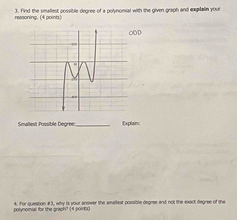 Find the smallest possible degree of a polynomial with the given graph and explain your 
reasoning. (4 points) 
Smallest Possible Degree:_ Explain: 
4. For question #3, why is your answer the smallest possible degree and not the exact degree of the 
polynomial for the graph? (4 points)