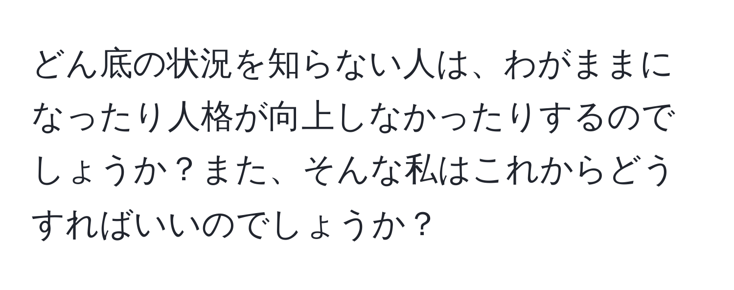 どん底の状況を知らない人は、わがままになったり人格が向上しなかったりするのでしょうか？また、そんな私はこれからどうすればいいのでしょうか？