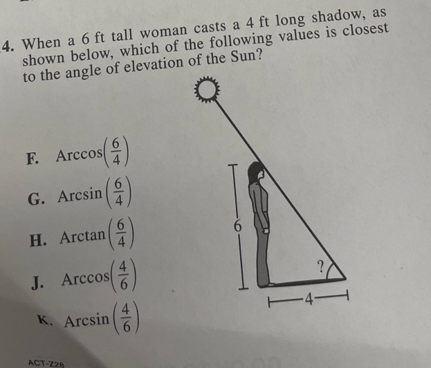 When a 6 ft tall woman casts a 4 ft long shadow, as
shown below, which of the following values is closest
to the angle of elevation of the Sun?
F. Arccos ( 6/4 )
G. Arcsin ( 6/4 )
H. Arctan ( 6/4 )
J. Arccos ( 4/6 )
K. Arcsin ( 4/6 )
ACT-Z28