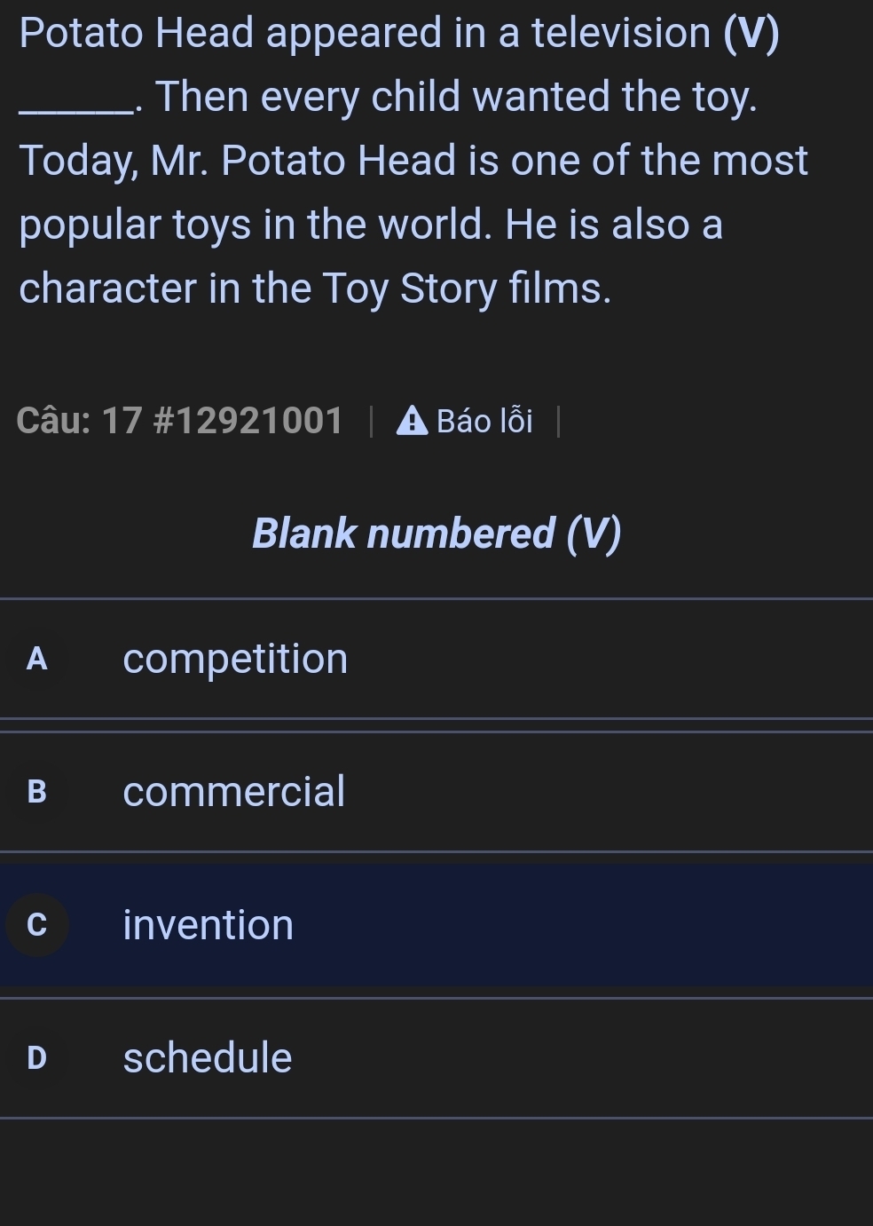 Potato Head appeared in a television (V)
_. Then every child wanted the toy.
Today, Mr. Potato Head is one of the most
popular toys in the world. He is also a
character in the Toy Story films.
Câu: 17 #12921001 | A Báo lỗi
Blank numbered (V)
A competition
B commercial
invention
schedule