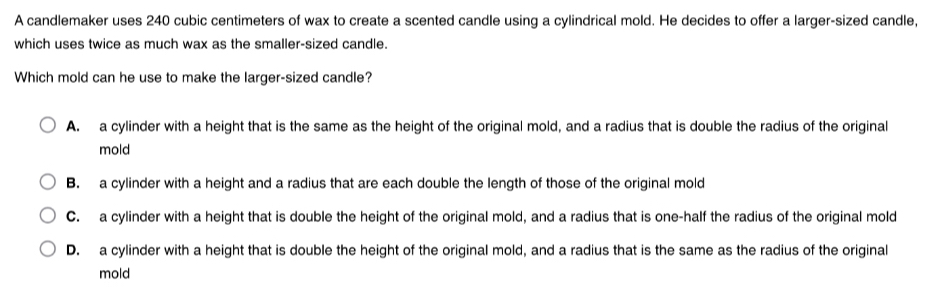 A candlemaker uses 240 cubic centimeters of wax to create a scented candle using a cylindrical mold. He decides to offer a larger-sized candle,
which uses twice as much wax as the smaller-sized candle.
Which mold can he use to make the larger-sized candle?
A. a cylinder with a height that is the same as the height of the original mold, and a radius that is double the radius of the original
mold
B. a cylinder with a height and a radius that are each double the length of those of the original mold
C. a cylinder with a height that is double the height of the original mold, and a radius that is one-half the radius of the original mold
D. a cylinder with a height that is double the height of the original mold, and a radius that is the same as the radius of the original
mold