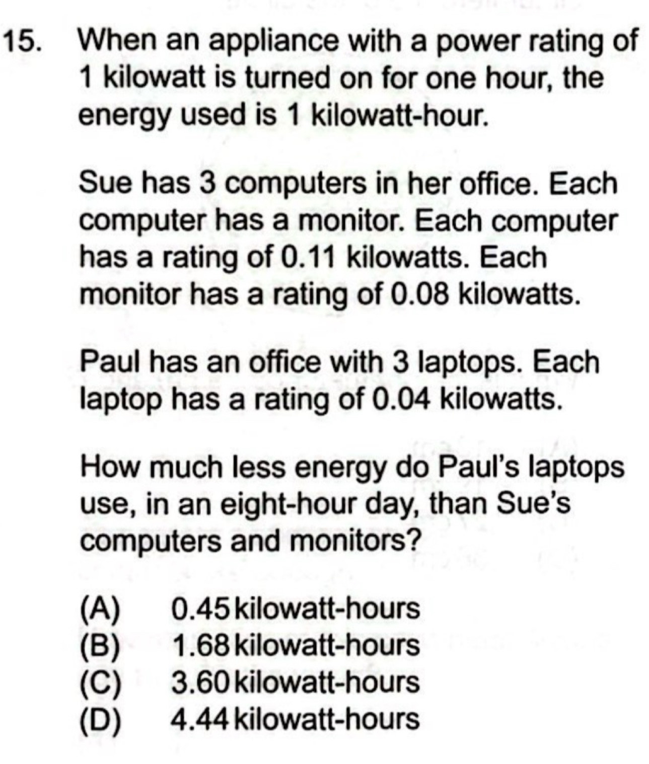 When an appliance with a power rating of
1 kilowatt is turned on for one hour, the
energy used is 1 kilowatt-hour.
Sue has 3 computers in her office. Each
computer has a monitor. Each computer
has a rating of 0.11 kilowatts. Each
monitor has a rating of 0.08 kilowatts.
Paul has an office with 3 laptops. Each
laptop has a rating of 0.04 kilowatts.
How much less energy do Paul's laptops
use, in an eight-hour day, than Sue's
computers and monitors?
(A) 0.45 kilowatt-hours
(B) 1.68 kilowatt-hours
(C) 3.60 kilowatt-hours
(D) 4.44 kilowatt-hours