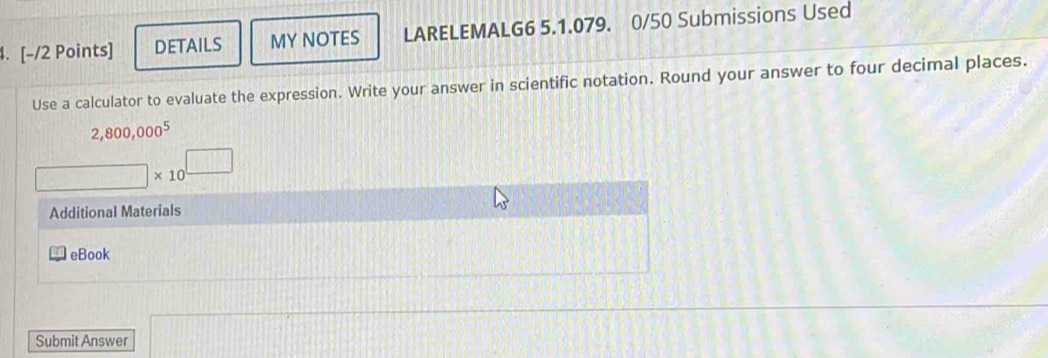 DETAILS MY NOTES LARELEMALG6 5.1.079. 0/50 Submissions Used 
Use a calculator to evaluate the expression. Write your answer in scientific notation. Round your answer to four decimal places.
2,800,000^5
□ * 10^(□)
Additional Materials 
eBook 
Submit Answer