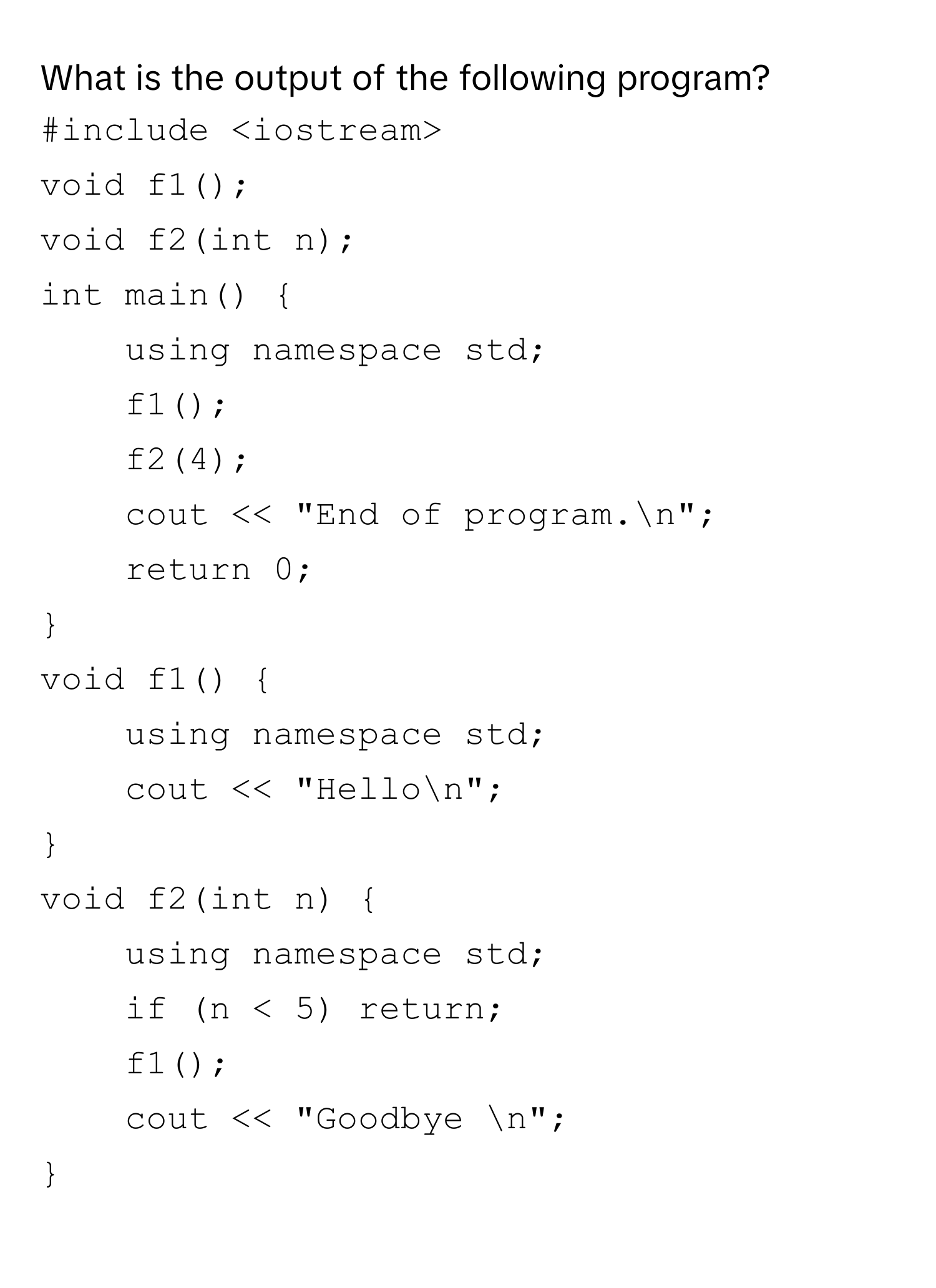 What is the output of the following program?
```c++
#include
void f1();
void f2(int n);
int main() 
using namespace std;
f1();
f2(4);
cout << "End of program.n";
return 0;

void f1() 
using namespace std;
cout << "Hellon";

void f2(int n) 
using namespace std;
if (n < 5) return;
f1();
cout << "Goodbye n";

```