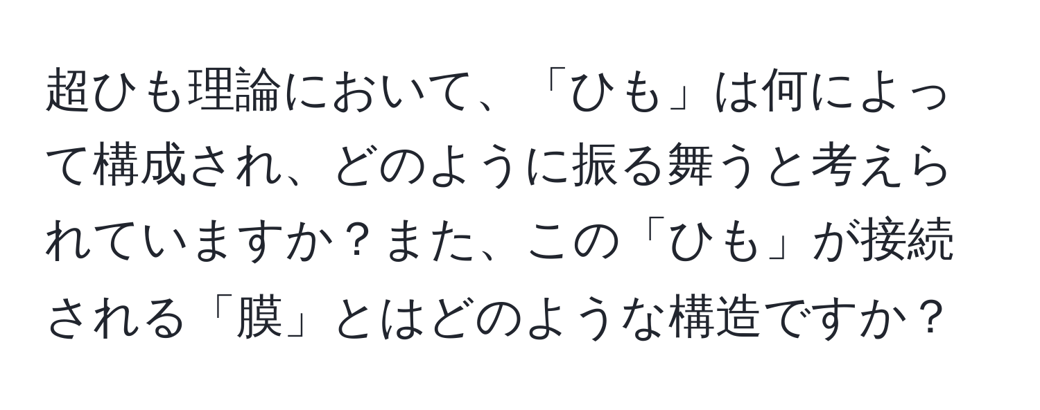 超ひも理論において、「ひも」は何によって構成され、どのように振る舞うと考えられていますか？また、この「ひも」が接続される「膜」とはどのような構造ですか？