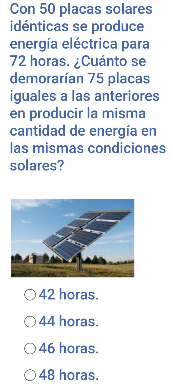 Con 50 placas solares
idénticas se produce
energía eléctrica para
72 horas. ¿Cuánto se
demorarían 75 placas
iguales a las anteriores
en producir la misma
cantidad de energía en
las mismas condiciones
solares?
42 horas.
44 horas.
46 horas.
48 horas.