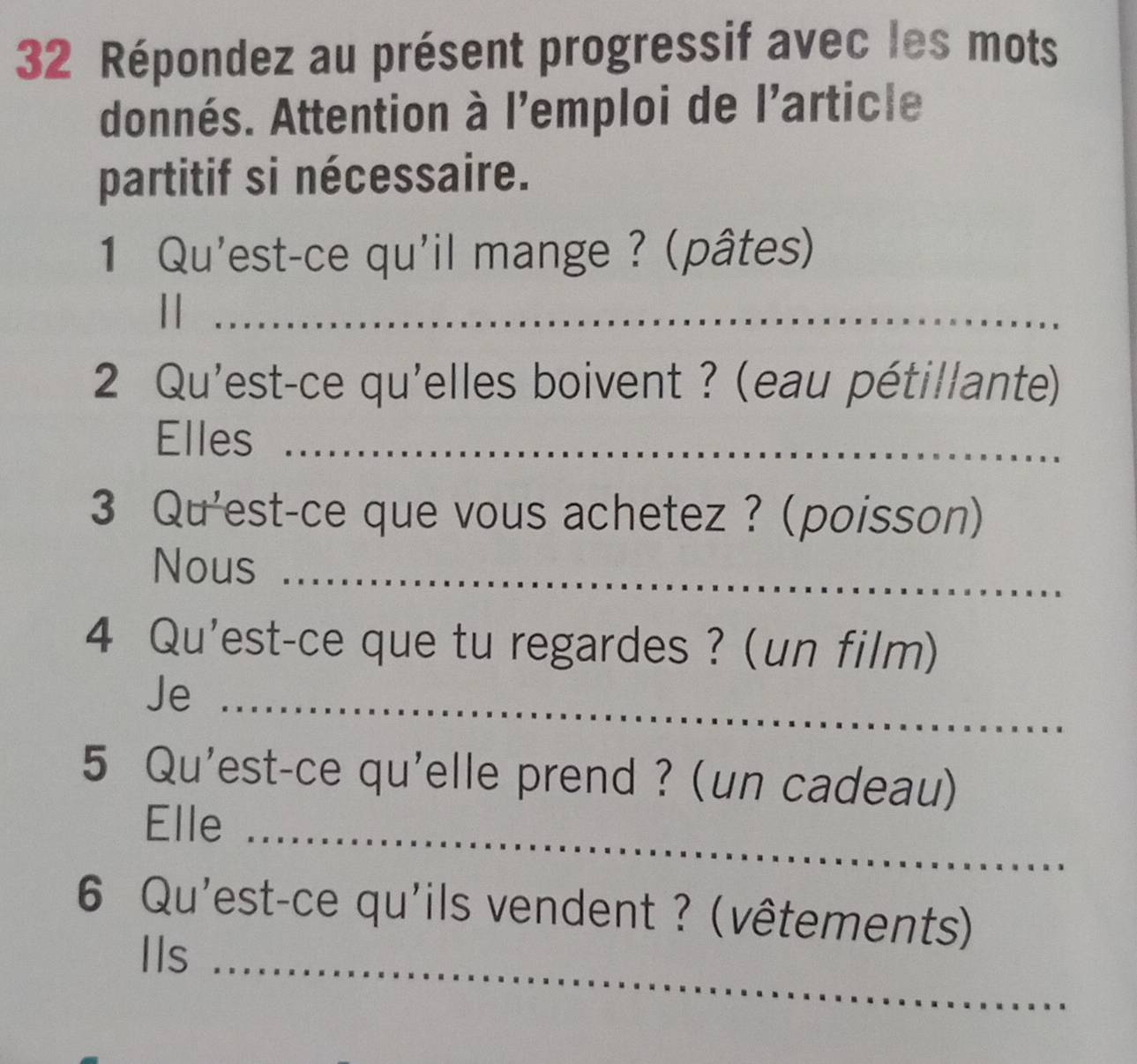 Répondez au présent progressif avec les mots 
donnés. Attention à l'emploi de l'article 
partitif si nécessaire. 
1 Qu'est-ce qu'il mange ? (pâtes) 
||_ 
2 Qu'est-ce qu'elles boivent ? (eau pétillante) 
Elles_ 
3 Qu'est-ce que vous achetez ? (poisson) 
Nous_ 
4 Qu'est-ce que tu regardes ? (un film) 
Je_ 
5 Qu'est-ce qu'elle prend ? (un cadeau) 
Elle_ 
6 Qu'est-ce qu'ils vendent ? (vêtements) 
IIs_