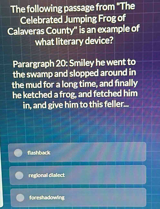 The following passage from "The
Celebrated Jumping Frog of
Calaveras County" is an example of
what literary device?
Parargraph 20: Smiley he went to
the swamp and slopped around in
the mud for a long time, and finally
he ketched a frog, and fetched him
in, and give him to this feller...
flashback
regional dialect
foreshadowing